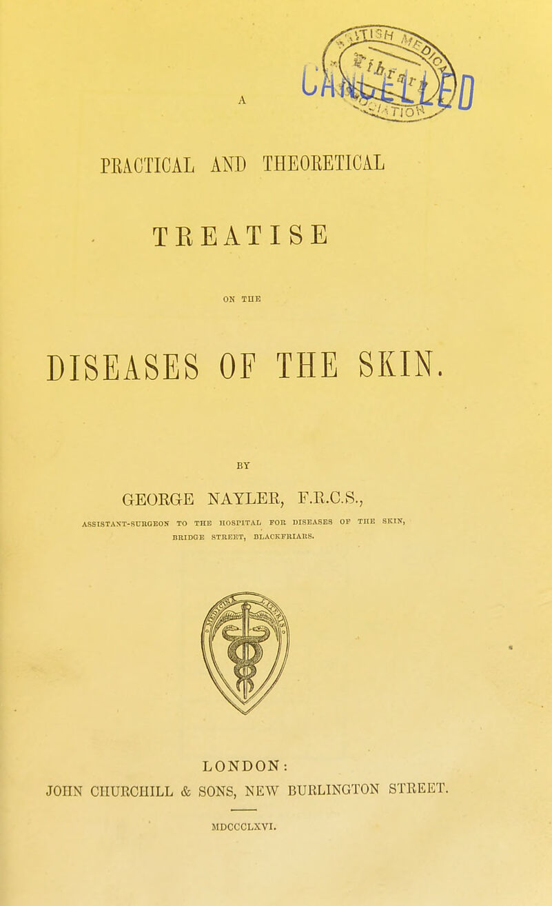 PEAGTICAL AND THEORETICAL TKEATISE ON THE DISEASES OF THE SKIN. BY GEORGE NAYLER, F.R.C.S., ASS1STAXT-SUKGEON TO THE HOSPITAL FOR DISEASES OF THE SKIN, Bill DOE STREET, BLACKFIUARS. LONDON: JOHN CHURCHILL & SONS, NEW BURLINGTON STREET. MDCCCLXVI.