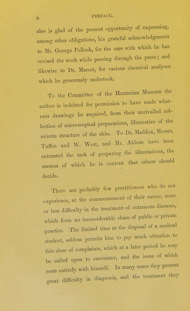also is glad of the present opportunity of expressing, among other obligations, his grateful acknowledgments to Mr. George Pollock, for the care with which he has revised the work while passing through the press; and likewise to Dr. Marcet, for various chemical analyses which he generously undertook. To the Committee of the Hunterian Museum the author is indebted for permission to have made what- ever drawings he required, from their unrivalled col- lection of microscopical preparations, illustrative of the minute structure of the skin. To D, Maddox, Messrs, Tuffen and W. West, and Mr. Aldous have been entrusted the task of preparing the illustrations, the success of which he is content that others should decide. There are probably few petitioners wbo do not experience, at the commencement of their career, more or less difficulty in the treatment of cntaneons diseases, which form no inconsiderable share of public or pnvate practice. The limited time at the disposal of a medtcal student, seldom permits him to pay much attention to this class of complaints, which at a later period he may he called upon to encounter, and the issue of winch rests entirely with himself. In many cases they present great difficulty in diagnosis, and the treatment they