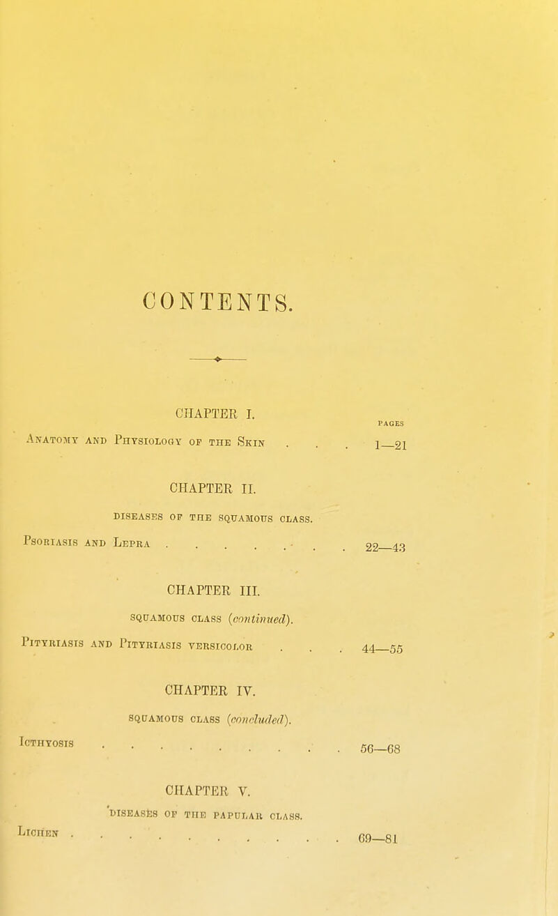 CONTENTS. CHAPTER I. Anatomy and Physiology op the Skin CHAPTER II. DISEASES OF THE SQUAMOUS CLASS. Psoriasis and Lepra - CHAPTER III. squamous class (continued). Pityriasis and Pityriasis versicolor CHAPTER IV. squamous class (concluded). ICTHYOSIS CHAPTER V. DISEASES OF TnE PAPULAR. CLASS. LlCnEN . 1—21 22—43 44—55 56—68 69—81