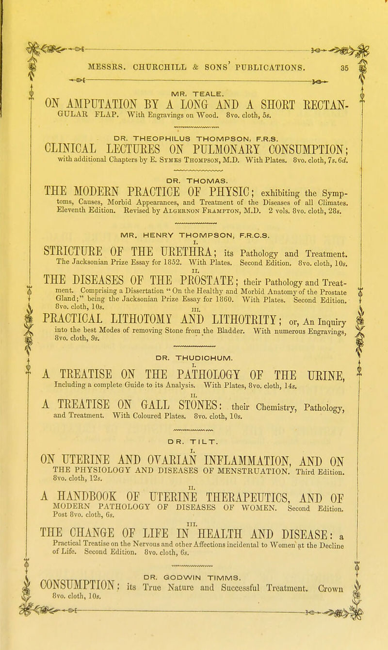 -—&| _ JQ-^ MESSRS. CHURCHILL & SONS' PUBLICATIONS. 35 ■ JO- MR, TEALE. I ON AMPUTATION BY A LONG AND A SHOET RECTAN- T GULAR FLAP. With Engravings on Wood. 8vo. cloth, 5s. DR. THEOPHILUS THOMPSON, F.R.S. CLINICAL LECTURES ON PULMONARY CONSUMPTION; with additional Chapters by E. Symes Thompson, M.D. With Plates. 8vo. cloth, 7s. 6d. DR. THOMAS. THE MODERN PRACTICE OF PHYSIC; exhibiting the Symp- toms, Causes, Morbid Appearances, and Treatment of the Diseases of all Climates. Eleventh Edition. Revised by Algernon Frampton, M.D. 2 vols. 8vo. cloth, 28s. MR. HENRY THOMPSON, F.R.C.S. STRICTURE OF THE URETHRA; its Pathology and Treatment. The Jacksonian Prize Essay for 1852. With Plates. Second Edition. 8vo. cloth, 10s. ii. THE DISEASES OF THE PROSTATE ; their Pathology and Treat- ment. Comprising a Dissertation  On the Healthy and Morbid Anatomy of the Prostate $ Gland; being the Jacksonian Prize Essay for 1860. With Plates. Second Edition. f 8vo. cloth, 10s. ni i PRACTICAL LITHOTOMY AND LITHOTRITY; or, An inquiry I into the best Modes of removing Stone from the Bladder. With numerous Engravings, yjf 8vo. cloth, 9s. DR. THUDICHUM. A TREATISE ON THE PATHOLOGY OF THE URINE, Including a complete Guide to its Analysis. With Plates, 8vo. cloth, 14s. A TREATISE ON GALL STONES: their Chemistry, Pathology, and Treatment. With Coloured Plates. 8vo. cloth, 10s. DR. TILT. ON UTERINE AND OVARIAN INFLAMMATION, AND ON THE PHYSIOLOGY AND DISEASES OF MENSTRUATION. Third Edition. 8vo. cloth, 12s. A HANDBOOK OF UTERINE THERAPEUTICS, AND OF MODERN PATHOLOGY OF DISEASES OF WOMEN. Second Edition. Post 8vo. cloth, 6s. ill. THE CHANGE OF LIFE IN HEALTH AND DISEASE: a Practical Treatise on the Nervous and other Affections incidental to Women at the Decline of Life. Second Edition. 8vo. cloth, 6s. DR. GODWIN TIMMS. CONSUMPTION: its True Nature aud Successful Treatment. Crown 8vo. cloth, 10s.