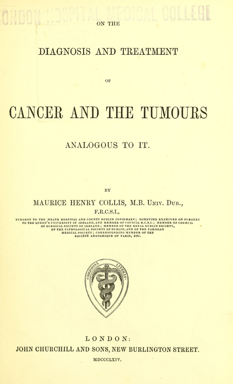 I** Iom fu y| i*f DIAGNOSIS AND TREATMENT OP CANCER AND THE TUMOURS ANALOGOUS TO IT. BY MAURICE HENRY COLLIS, M.B. Univ. Dub., F.R.C.S.L, SURGEON TO THE MEATH HOSPITAL AND COUNTY DUBLIN INFIRMARY; SOMETIME EXAMINER ON SURGERY TO THE QUEEN'S UNIVERSITY IN IRELAND, AND MEMBER OF COUNCIL R.C.S.I. ; MEMBER OF COUNCIL OF SURGICAL SOCIETY OF IRELAND -, MEMBER OF THE ROYAL DUBLIN SOCIETY, OF THE PATHOLOGICAL SOCIETY OF DUBLIN, AND OF THE PARISIAN MEDICAL SOCIETY ; CORRESPONDING MEMBER OF THE SOCIETE ANATOMIQUE OF PARIS, ETC. LONDON: JOHN CHURCHILL AND SONS, NEW BURLINGTON STREET. MDCCCLXIV.