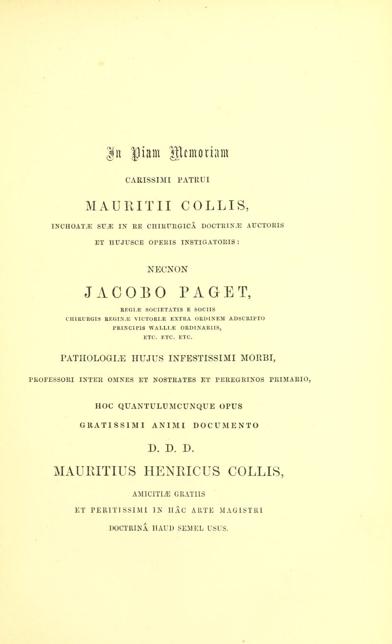 CARISSIMI PATRUI M A U HIT IT COLLIS, INCHOATE STJ^ IN RE CHIRFEGICA DOCTEINJE ATTCTOEIS ET HUJUSCE OPEEIS INSTIGATOEIS : NECNON J AC OB 0 PAGET, REGIME societatis e sociis CH1RURGIS REGINyE VICTORIA EXTRA ORDINEM ADSCRIPTO PRINCIP1S WALLI^ ORD1NARLIS, ETC. ETC. ETC. PATH 0 LOG LE HUJUS INFESTISSIMI MO RBI, PEOPES80EI IN TEE OMNES ET NOSTEATES ET PEEEGEINOS PEIMAEIO, HOC QUANTULU MCUNQUE OPUS GRATIS SIM I ANIMI DO CUM EN TO D. D. D. MAURITIUS HENRICUS COLLIS, AMICITIiE GRATIIS ET PERITISSIMI IN UaC ARTE MAGISTRI DOCTRINA BAUD SEMEL USUS.