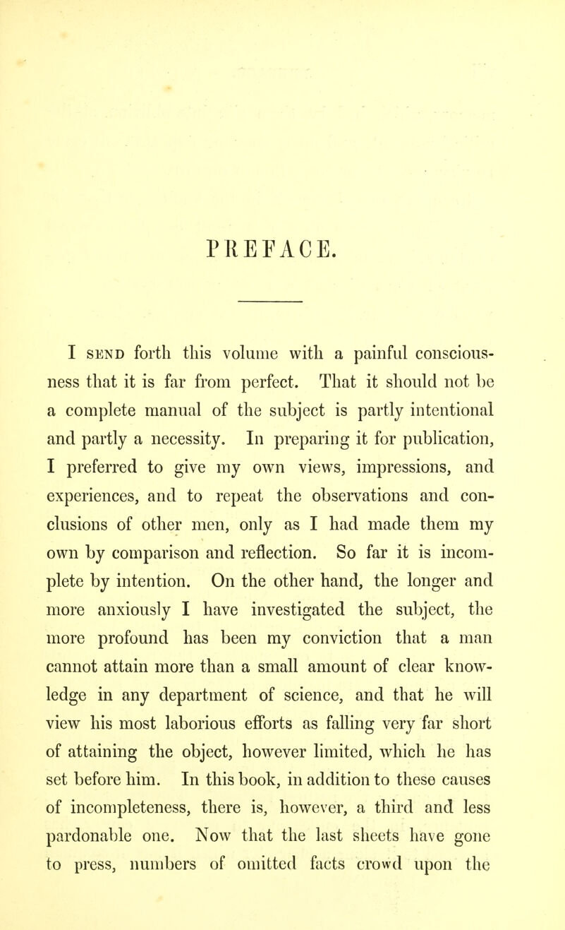 PREFACE. I send forth this volume with a painful conscious- ness that it is far from perfect. That it should not be a complete manual of the subject is partly intentional and partly a necessity. In preparing it for publication, I preferred to give my own views, impressions, and experiences, and to repeat the observations and con- clusions of other men, only as I had made them my own by comparison and reflection. So far it is incom- plete by intention. On the other hand, the longer and more anxiously I have investigated the subject, the more profound has been my conviction that a man cannot attain more than a small amount of clear know- ledge in any department of science, and that he will view his most laborious efforts as falling very far short of attaining the object, however limited, which he has set before him. In this book, in addition to these causes of incompleteness, there is, however, a third and less pardonable one. Now that the last sheets have gone to press, numbers of omitted facts crowd upon the