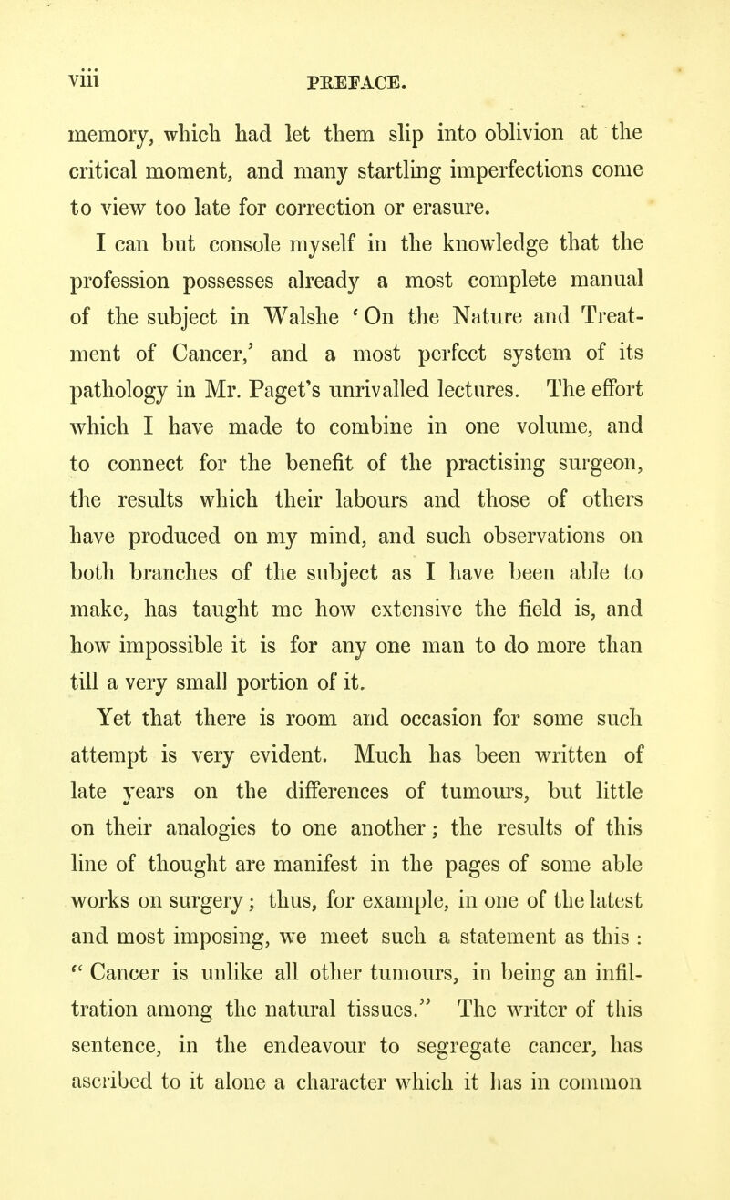memory, which had let them slip into oblivion at the critical moment, and many startling imperfections come to view too late for correction or erasure. I can but console myself in the knowledge that the profession possesses already a most complete manual of the subject in Walshe ' On the Nature and Treat- ment of Cancer/ and a most perfect system of its pathology in Mr. Paget's unrivalled lectures. The effort which I have made to combine in one volume, and to connect for the benefit of the practising surgeon, the results which their labours and those of others have produced on my mind, and such observations on both branches of the subject as I have been able to make, has taught me how extensive the field is, and how impossible it is for any one man to do more than till a very small portion of it. Yet that there is room and occasion for some such attempt is very evident. Much has been written of late years on the differences of tumours, but little on their analogies to one another; the results of this line of thought are manifest in the pages of some able works on surgery; thus, for example, in one of the latest and most imposing, we meet such a statement as this :  Cancer is unlike all other tumours, in being an infil- tration among the natural tissues. The writer of this sentence, in the endeavour to segregate cancer, has ascribed to it alone a character which it has in common