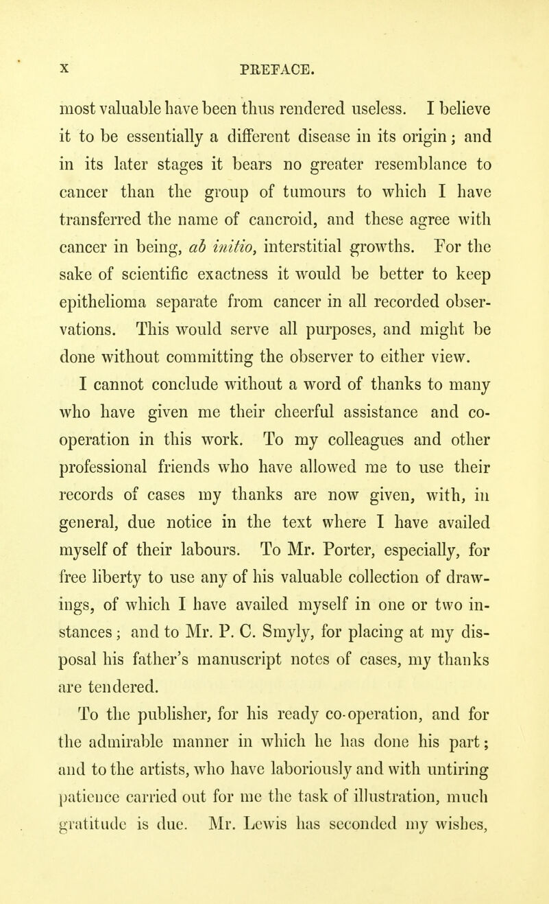 most valuable have been thus rendered useless. I believe it to be essentially a different disease in its origin; and in its later stages it bears no greater resemblance to cancer than the group of tumours to which I have transferred the name of cancroid, and these agree with cancer in being, ab initio, interstitial growths. For the sake of scientific exactness it would be better to keep epithelioma separate from cancer in all recorded obser- vations. This would serve all purposes, and might be done without committing the observer to either view. I cannot conclude without a word of thanks to many who have given me their cheerful assistance and co- operation in this work. To my colleagues and other professional friends who have allowed me to use their records of cases my thanks are now given, with, in general, due notice in the text where I have availed myself of their labours. To Mr. Porter, especially, for free liberty to use any of his valuable collection of draw- ings, of which I have availed myself in one or two in- stances ; and to Mr. P. C. Smyly, for placing at my dis- posal his father's manuscript notes of cases, my thanks are tendered. To the publisher, for his ready co-operation, and for the admirable manner in which he has done his part; and to the artists, who have laboriously and with untiring patience carried out for me the task of illustration, much gratitude is due. Mr. Lewis has seconded my wishes,