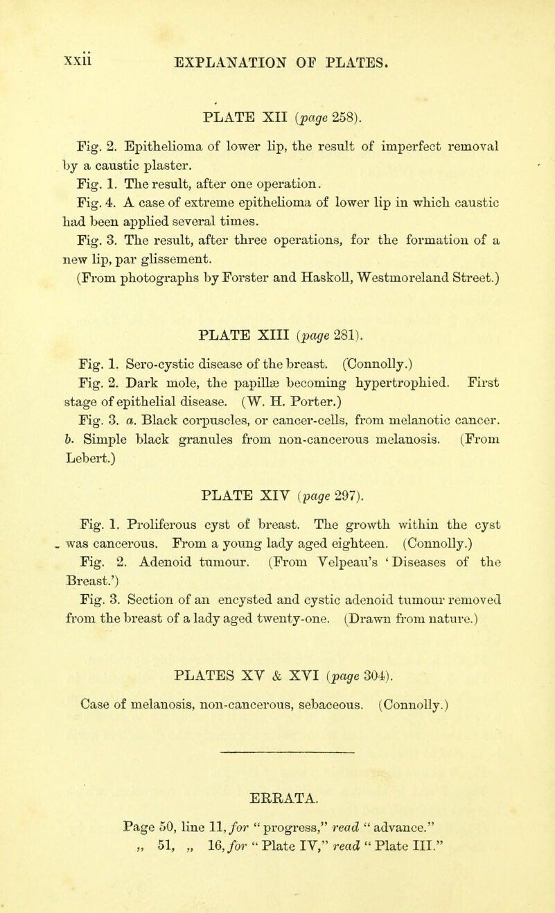 PLATE XII (page 258). Fig. 2. Epithelioma of lower lip, the result of imperfect removal by a caustic plaster. Fig. 1. The result, after one operation. Fig. 4. A case of extreme epithelioma of lower lip in which caustic had been applied several times. Fig. 3. The result, after three operations, for the formation of a new lip, par glissement. (From photographs by Forster and Haskoll, Westmoreland Street.) PLATE XIII (page 281). Fig. 1. Sero-cystic disease of the breast. ('Connolly.) Fig. 2. Dark mole, the papillae becoming hypertrophied. First stage of epithelial disease. (W. H. Porter.) Fig. 3. a. Black corpuscles, or cancer-cells, from melanotic cancer. b. Simple black granules from non-cancerous melanosis. (From Lebert.) PLATE XIV (page 297). Fig. 1. Proliferous cyst of breast. The growth within the cyst » was cancerous. From a young lady aged eighteen. (Connolly.) Fig. 2. Adenoid tumour. (From Yelpeau's ' Diseases of the Breast.') Fig. 3. Section of an encysted and cystic adenoid tumour removed from the breast of a lady aged twenty-one. (Drawn from nature.) PLATES XV & XVI (page 304). Case of melanosis, non-cancerous, sebaceous. (Connolly.) ERRATA. Page 50, line 11, for progress, read advance. „ 51, „ 16, for  Plate IV, read  Plate III.