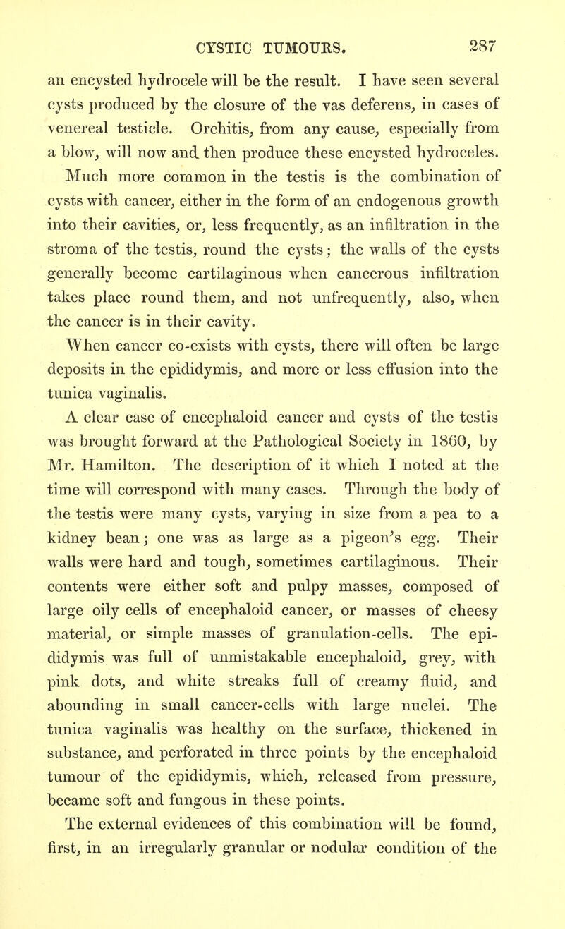 an encysted hydrocele will be the result. I have seen several cysts produced by the closure of the vas deferens, in cases of venereal testicle. Orchitis, from any cause, especially from a blow, will now and then produce these encysted hydroceles. Much more common in the testis is the combination of cysts with cancer, either in the form of an endogenous growth into their cavities, or, less frequently, as an infiltration in the stroma of the testis, round the cysts; the walls of the cysts generally become cartilaginous when cancerous infiltration takes place round them, and not unfrequently, also, when the cancer is in their cavity. When cancer co-exists with cysts, there will often be large deposits in the epididymis, and more or less effusion into the tunica vaginalis. A clear case of encephaloid cancer and cysts of the testis was brought forward at the Pathological Society in 1860, by Mr. Hamilton. The description of it which I noted at the time will correspond with many cases. Through the body of the testis were many cysts, varying in size from a pea to a kidney bean; one was as large as a pigeon^s egg. Their walls were hard and tough, sometimes cartilaginous. Their contents were either soft and pulpy masses, composed of large oily cells of encephaloid cancer, or masses of cheesy material, or simple masses of granulation-cells. The epi- didymis was full of unmistakable encephaloid, grey, with pink dots, and white streaks full of creamy fluid, and abounding in small cancer-cells with large nuclei. The tunica vaginalis was healthy on the surface, thickened in substance, and perforated in three points by the encephaloid tumour of the epididymis, which, released from pressure, became soft and fungous in these points. The external evidences of this combination will be found, first, in an irregularly granular or nodular condition of the