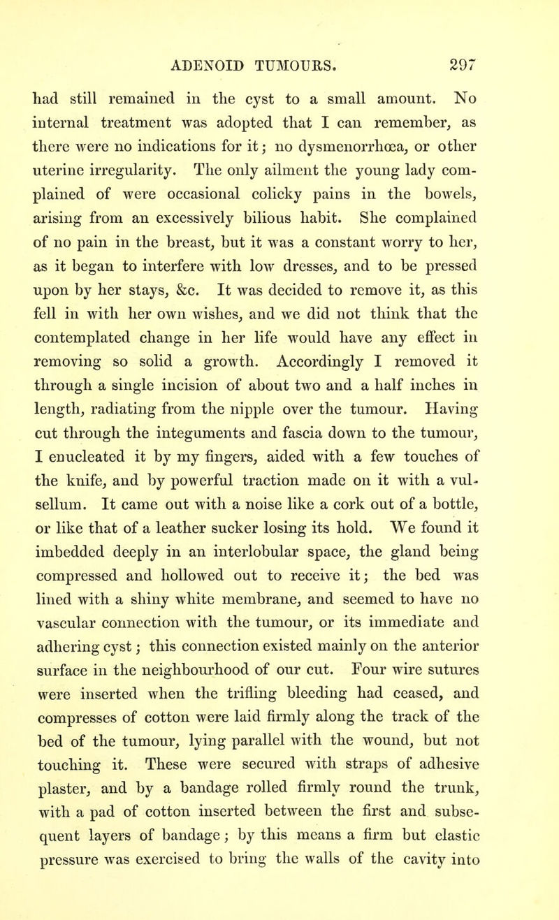 had still remained in the cyst to a small amount. No internal treatment was adopted that I can remember, as there were no indications for it; no dysmenorrhea, or other uterine irregularity. The only ailment the young lady com- plained of were occasional colicky pains in the bowels, arising from an excessively bilious habit. She complained of no pain in the breast, but it was a constant worry to her, as it began to interfere with low dresses, and to be pressed upon by her stays, &c. It was decided to remove it, as this fell in with her own wishes, and we did not think that the contemplated change in her life would have any effect in removing so solid a growth. Accordingly I removed it through a single incision of about two and a half inches in length, radiating from the nipple over the tumour. Having cut through the integuments and fascia down to the tumour, I enucleated it by my fingers, aided with a few touches of the knife, and by powerful traction made on it with a vul- sellum. It came out with a noise like a cork out of a bottle, or like that of a leather sucker losing its hold. We found it imbedded deeply in an interlobular space, the gland being compressed and hollowed out to receive it; the bed was lined with a shiny white membrane, and seemed to have no vascular connection with the tumour, or its immediate and adhering cyst; this connection existed mainly on the anterior surface in the neighbourhood of our cut. Four wire sutures were inserted when the trifling bleeding had ceased, and compresses of cotton were laid firmly along the track of the bed of the tumour, lying parallel with the wound, but not touching it. These were secured with straps of adhesive plaster, and by a bandage rolled firmly round the trunk, with a pad of cotton inserted between the first and subse- quent layers of bandage; by this means a firm but elastic pressure was exercised to bring the walls of the cavity into