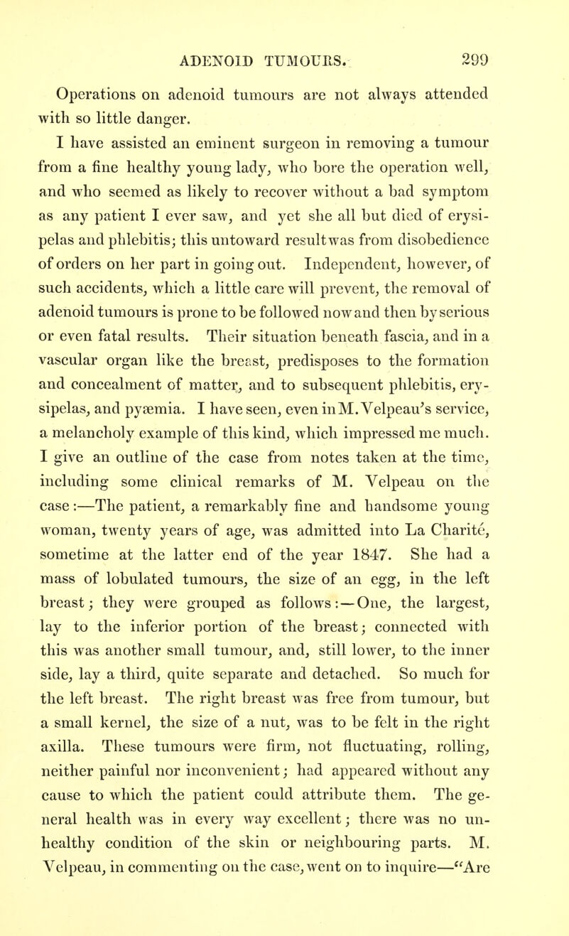 Operations on adenoid tumours are not always attended with so little danger. I have assisted an eminent surgeon in removing a tumour from a fine healthy young lady, who bore the operation well, and who seemed as likely to recover without a bad symptom as any patient I ever saw, and yet she all but died of erysi- pelas and phlebitis; this untoward result was from disobedience of orders on her part in going out. Independent, however, of such accidents, which a little care will prevent, the removal of adenoid tumours is prone to be followed now and then by serious or even fatal results. Their situation beneath fascia, and in a vascular organ like the breast, predisposes to the formation and concealment of matter, and to subsequent phlebitis, ery- sipelas, and pyaemia. I have seen, even inM. Velpeau's service, a melancholy example of this kind, which impressed me much. I give an outline of the case from notes taken at the time, including some clinical remarks of M. Velpeau on the case :—The patient, a remarkably fine and handsome young woman, twenty years of age, was admitted into La Charite, sometime at the latter end of the year 1847. She had a mass of lobulated tumours, the size of an egg, in the left breast; they were grouped as follows: — One, the largest, lay to the inferior portion of the breast; connected with this was another small tumour, and, still lower, to the inner side, lay a third, quite separate and detached. So much for the left breast. The right breast was free from tumour, but a small kernel, the size of a nut, was to be felt in the right axilla. These tumours were firm, not fluctuating, rolling, neither painful nor inconvenient; had appeared without any cause to which the patient could attribute them. The ge- neral health was in every way excellent; there was no un- healthy condition of the skin or neighbouring parts. M. Velpeau, in commenting on the case, went on to inquire—Are