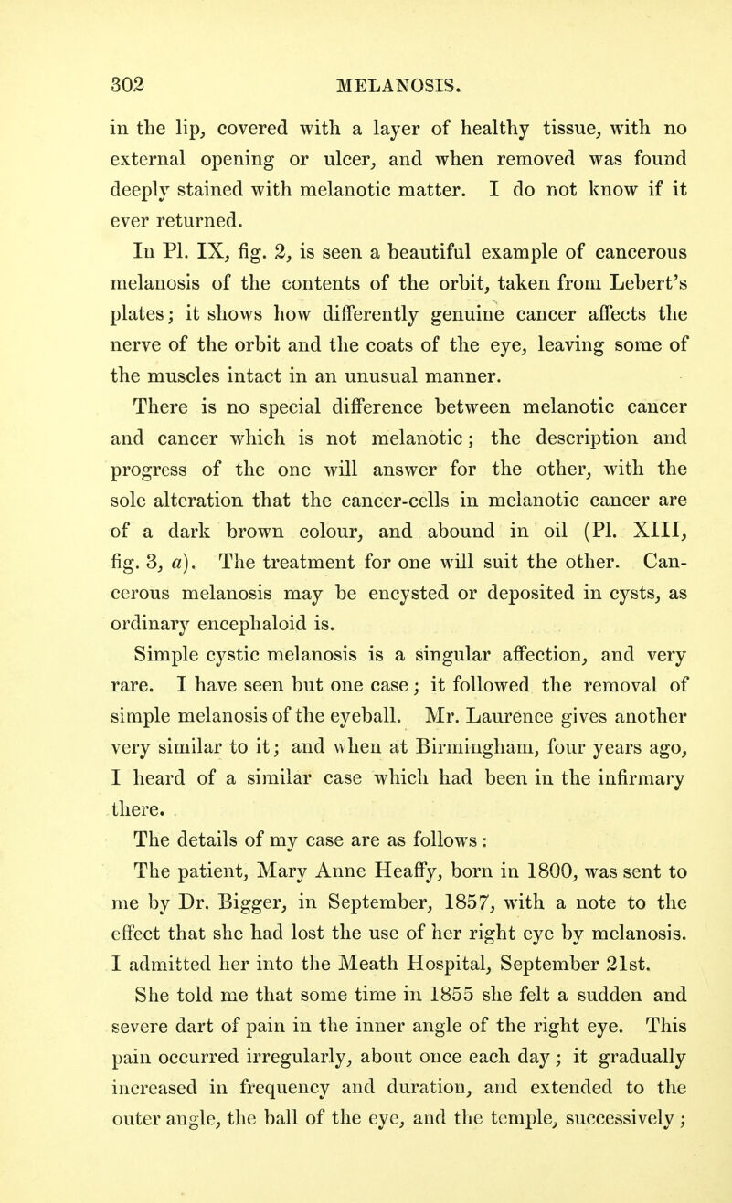 in the lip, covered with a layer of healthy tissue, with no external opening or ulcer, and when removed was found deeply stained with melanotic matter. I do not know if it ever returned. In PI. IX, fig. 2, is seen a beautiful example of cancerous melanosis of the contents of the orbit, taken from Lebert's plates; it shows how differently genuine cancer affects the nerve of the orbit and the coats of the eye, leaving some of the muscles intact in an unusual manner. There is no special difference between melanotic cancer and cancer which is not melanotic; the description and progress of the one will answer for the other, with the sole alteration that the cancer-cells in melanotic cancer are of a dark brown colour, and abound in oil (PL XIII, fig. 3, a). The treatment for one will suit the other. Can- cerous melanosis may be encysted or deposited in cysts, as ordinary encephaloid is. Simple cystic melanosis is a singular affection, and very rare. I have seen but one case; it followed the removal of simple melanosis of the eyeball. Mr. Laurence gives another very similar to it; and when at Birmingham, four years ago, I heard of a similar case which had been in the infirmary there. The details of my case are as follows: The patient, Mary Anne Heaffy, born in 1800, was sent to me by Dr. Bigger, in September, 1857, with a note to the effect that she had lost the use of her right eye by melanosis. I admitted her into the Meath Hospital, September 21st. She told me that some time in 1855 she felt a sudden and severe dart of pain in the inner angle of the right eye. This pain occurred irregularly, about once each day; it gradually increased in frequency and duration, and extended to the outer angle, the ball of the eye, and the temple, successively ;