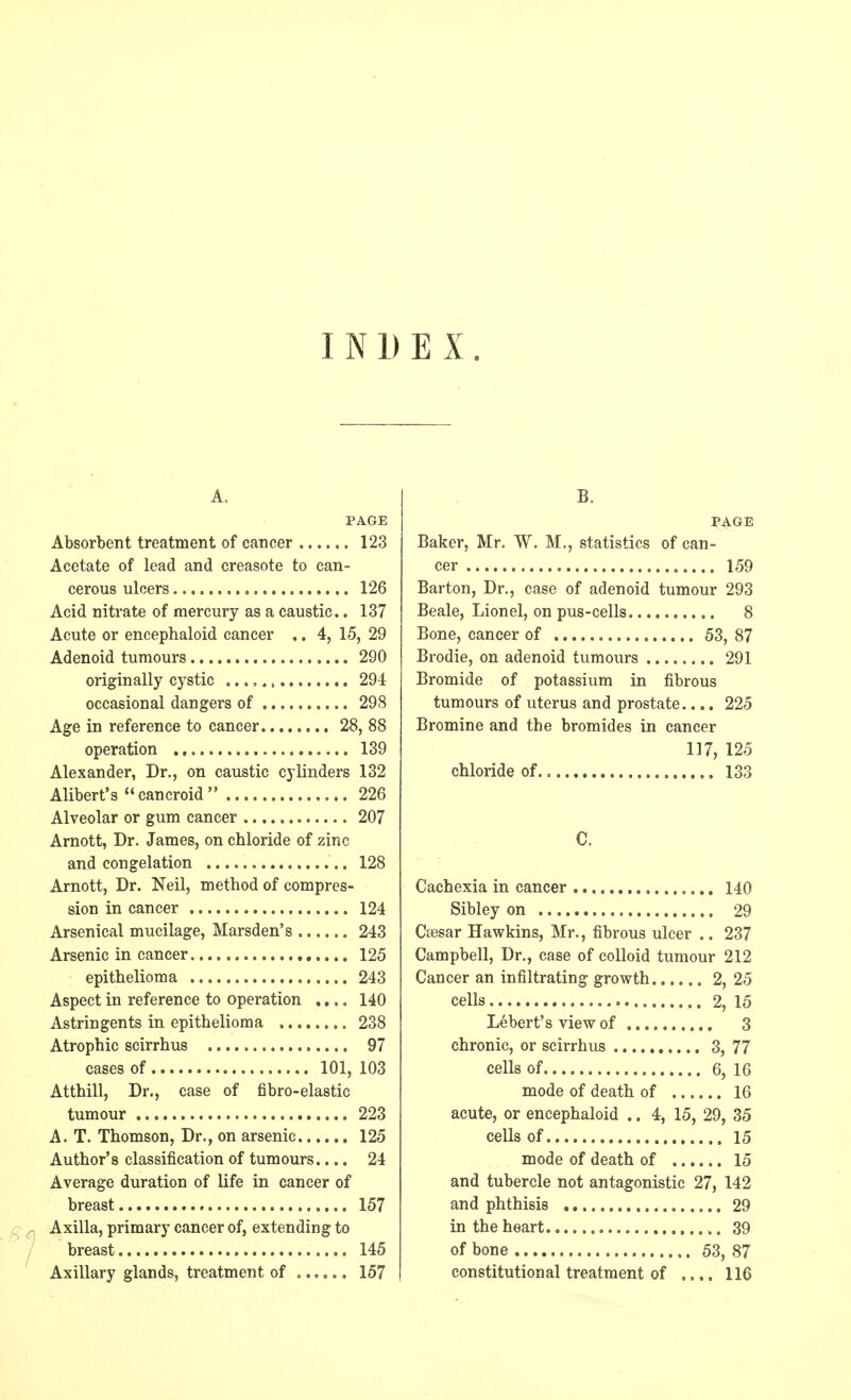 INDEX. A. PAGE Absorbent treatment of cancer 123 Acetate of lead and creasote to can- cerous ulcers 126 Acid nitrate of mercury as a caustic.. 137 Acute or encephaloid cancer .. 4, 15, 29 Adenoid tumours 290 originally cystic 294 occasional dangers of 298 Age in reference to cancer 28, 88 operation 139 Alexander, Dr., on caustic cylinders 132 Alibert's cancroid 226 Alveolar or gum cancer 207 Arnott, Dr. James, on chloride of zinc and congelation 128 Arnott, Dr. Neil, method of compres- sion in cancer 124 Arsenical mucilage, Marsden's 243 Arsenic in cancer. 125 epithelioma 243 Aspect in reference to operation .... 140 Astringents in epithelioma 238 Atrophic scirrhus 97 cases of 101, 103 Atthill, Dr., case of fibro-elastic tumour 223 A. T. Thomson, Dr., on arsenic 125 Author's classification of tumours.... 24 Average duration of life in cancer of breast 157 Axilla, primary cancer of, extending to breast 145 Axillary glands, treatment of 157 B. PAGE Baker, Mr. W. M., statistics of can- cer 159 Barton, Dr., case of adenoid tumour 293 Beale, Lionel, on pus-cells 8 Bone, cancer of 53, 87 Brodie, on adenoid tumours 291 Bromide of potassium in fibrous tumours of uterus and prostate.... 225 Bromine and the bromides in cancer 117, 125 chloride of 133 Cachexia in cancer 140 Sibley on 29 Ctesar Hawkins, Mr., fibrous ulcer .. 237 Campbell, Dr., case of colloid tumour 212 Cancer an infiltrating growth 2, 25 cells 2, 15 Lebert's view of 3 chronic, or scirrhus 3, 77 cells of 6, 16 mode of death of 16 acute, or encephaloid .. 4, 15, 29, 35 cells of 15 mode of death of 15 and tubercle not antagonistic 27, 142 and phthisis 29 in the heart 39 of bone 53, 87 constitutional treatment of .... 116