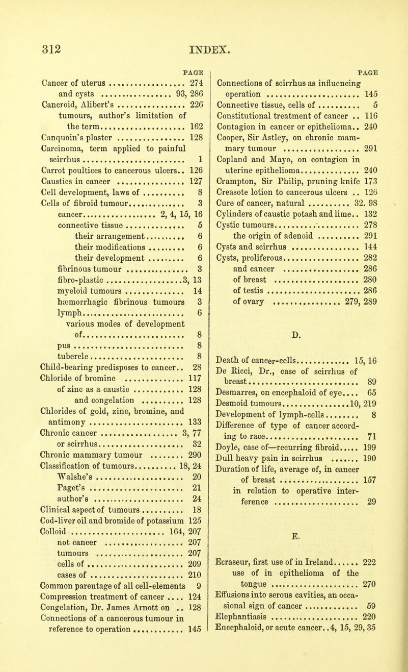 PAGE Cancer of uterus 274 and cysts 93, 286 Cancroid, Alibert's 226 tumours, author's limitation of the term 162 Canquoin's plaster 128 Carcinoma, term applied to painful scirrhus 1 Carrot poultices to cancerous ulcers.. 126 Caustics in cancer 127 Cell development, laws of 8 Cells of fibroid tumour 3 cancer 2, 4, 15, 16 connective tissue 5 their arrangement 6 their modifications 6 their development 6 fibrinous tumour 3 fibro-plastic 3, 13 myeloid tumours 14 hsemorrhagic fibrinous tumours 3 lymph 6 various modes of development of 8 pus 8 tubercle 8 Child-bearing predisposes to cancer.. 28 Chloride of bromine 117 of zinc as a caustic 128 and congelation 128 Chlorides of gold, zinc, bromine, and antimony 133 Chronic cancer 3, 77 or scirrhus 32 Chronic mammary tumour 290 Classification of tumours 18, 24 Walshe's 20 Paget' s 21 author's 24 Clinical aspect of tumours 18 Cod-liver oil and bromide of potassium 125 Colloid 164, 207 not cancer 207 tumours 207 cells of 209 cases of 210 Common parentage of all cell-elements 9 Compression treatment of cancer .... 124 Congelation, Dr. James Arnott on .. 128 Connections of a cancerous tumour in reference to operation 145 PAGE Connections of scirrhus as influencing operation 145 Connective tissue, cells of 5 Constitutional treatment of cancer .. 116 Contagion in cancer or epithelioma.. 240 Cooper, Sir Astley, on chronic mam- mary tumour 291 Copland and Mayo, on contagion in uterine epithelioma 240 Crampton, Sir Philip, pruning knife 173 Creasote lotion to cancerous ulcers .. 126 Cure of cancer, natural 32. 98 Cylinders of caustic potash and lime.. 132 Cystic tumours 278 the origin of adenoid 291 Cysts and scirrhus 144 Cysts, proliferous 282 and cancer 286 of breast 280 of testis 286 of ovary 279, 289 D. Death of cancer-cells 15,16 De Eicci, Dr., case of scirrhus of breast 89 Desmarres, on encephaloid of eye.... 65 Desmoid tumours 10, 219 Development of lymph-cells 8 Difference of type of cancer accord- ing to race 71 Doyle, case of—recurring fibroid 199 Dull heavy pain in scirrhus 190 Duration of life, average of, in cancer of breast 157 in relation to operative inter- ference 29 Ecraseur, first use of in Ireland 222 use of in epithelioma of the tongue 270 Effusions into serous cavities, an occa- sional sign of cancer 59 Elephantiasis 220 Encephaloid, or acute cancer. .4, 15, 29, 35