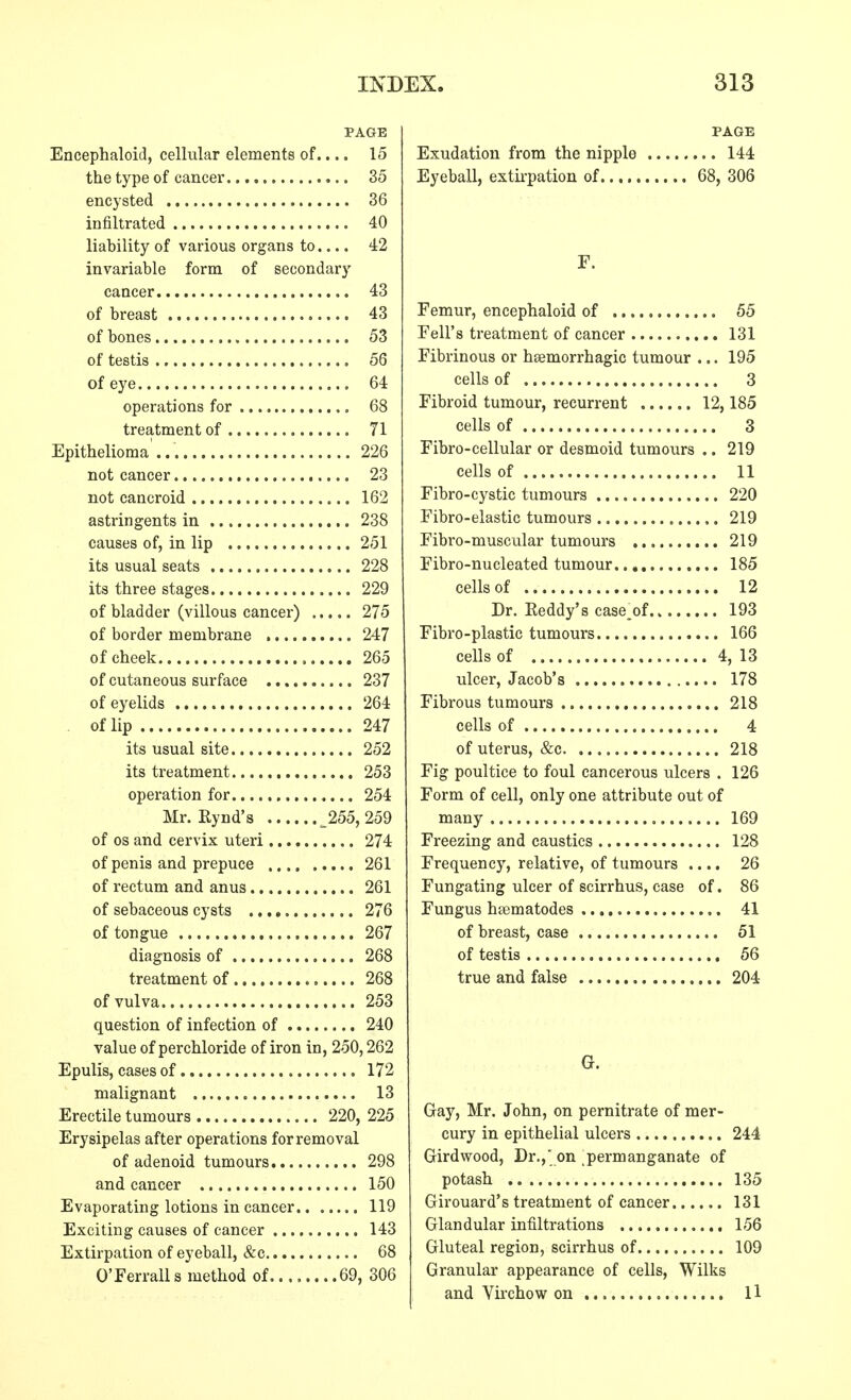 PAGE Encephaloid, cellular elements of.... 15 the type of cancer 35 encysted 36 infiltrated 40 liability of various organs to.... 42 invariable form of secondary cancer 43 of breast 43 of bones 53 of testis 56 of eye 64 operations for 68 treatment of 71 Epithelioma ... 226 not cancer 23 not cancroid 162 astringents in 238 causes of, in lip 251 its usual seats 228 its three stages 229 of bladder (villous cancer) 275 of border membrane 247 of cheek , 265 of cutaneous surface 237 of eyelids 264 of lip 247 its usual site 252 its treatment 253 operation for 254 Mr. Eynd's _255, 259 of os and cervix uteri 274 of penis and prepuce 261 of rectum and anus 261 of sebaceous cysts 276 of tongue 267 diagnosis of 268 treatment of 268 of vulva 253 question of infection of 240 value of perchloride of iron in, 250,262 Epulis, cases of 172 malignant 13 Erectile tumours 220, 225 Erysipelas after operations for removal of adenoid tumours 298 and cancer 150 Evaporating lotions in cancer 119 Exciting causes of cancer 143 Extirpation of eyeball, &c 68 O'Ferralls method of 69, 306 PAGE Exudation from the nipple 144 Eyeball, extirpation of 68, 306 F. Femur, encephaloid of 55 Fell's treatment of cancer 131 Fibrinous or hsemorrhagic tumour ... 195 cells of 3 Fibroid tumour, recurrent 12,185 cells of 3 Fibro-cellular or desmoid tumours .. 219 cells of 11 Fibro-cystic tumours 220 Fibro-elastic tumours 219 Fibro-muscular tumours 219 Fibro-nucleated tumour 185 cells of 12 Dr. Eeddy's case.of 193 Fibro-plastic tumours 166 cells of 4, 13 ulcer, Jacob's 178 Fibrous tumours 218 cells of 4 of uterus, &c 218 Fig poultice to foul cancerous ulcers . 126 Form of cell, only one attribute out of many 169 Freezing and caustics 128 Frequency, relative, of tumours .... 26 Fungating ulcer of scirrhus, case of. 86 Fungus heematodes 41 of breast, case 51 of testis 56 true and false 204 G. Gay, Mr. John, on pernitrate of mer- cury in epithelial ulcers 244 Girdwood, Dr., on permanganate of potash 135 Girouard's treatment of cancer 131 Glandular infiltrations 156 Gluteal region, scirrhus of 109 Granular appearance of cells, Wilks and Virchow on 11