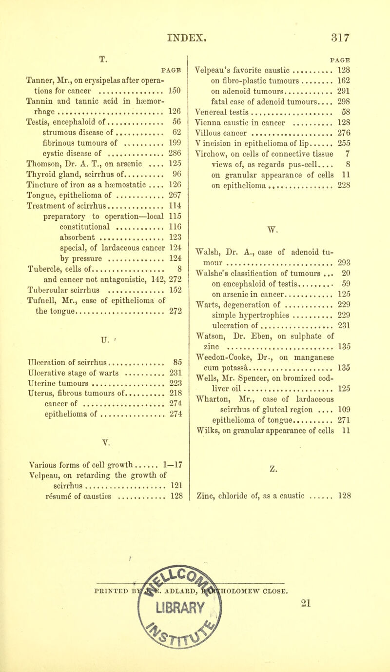 T. PAGE Tanner, Mr., on erysipelas after opera- tions for cancer 150 Tannin and tannic acid in hemor- rhage 126 Testis, encephaloid of 56 strumous disease of 62 fibrinous tumours of . 4 199 cystic disease of 286 Thomson, Dr. A. T., on arsenic .... 125 Thyroid gland, scirrhus of 96 Tincture of iron as a haemostatic .... 126 Tongue, epithelioma of 267 Treatment of scirrhus 114 preparatory to operation—local 115 constitutional 116 absorbent 123 special, of lardaceous cancer 124 by pressure 124 Tubercle, cells of 8 and cancer not antagonistic, 142, 272 Tubercular scirrhus 152 Tufnell, Mr., case of epithelioma of the tongue 272 U. ' Ulceration of scirrhus 85 Ulcerative stage of warts 231 Uterine tumours 223 Uterus, fibrous tumours of 218 cancer of 274 epithelioma of 274 V. Various forms of cell growth 1—17 Velpeau, on retarding the growth of scirrhus 121 resume of caustics 128 PAGE Velpeau's favorite caustic 128 on fibro-plastic tumours 162 on adenoid tumours 291 fatal case of adenoid tumours.... 298 Venereal testis 58 Vienna caustic in cancer 128 Villous cancer 276 V incision in epithelioma of lip 255 Virchow, on cells of connective tissue 7 views of, as regards pus-cell.... 8 on granular appearance of cells 11 on epithelioma 228 W. Walsh, Dr. A., case of adenoid tu- mour 293 Walshe's classification of tumours ... 20 on encephaloid of testis 59 on arsenic in cancer 125 Warts, degeneration of 229 simple hypertrophies 229 ulceration of 231 Watson, Dr. Eben, on sulphate of zinc 135 Weedon-Cooke, Dr., on manganese cum potassa 135 Wells, Mr. Spencer, on bromized cod- liver oil 125 Wharton, Mr., case of lardaceous scirrhus of gluteal region .... 109 epithelioma of tongue 271 Wilks, on granular appearance of cells 11 Z. Zinc, chloride of, as a caustic ...... 128