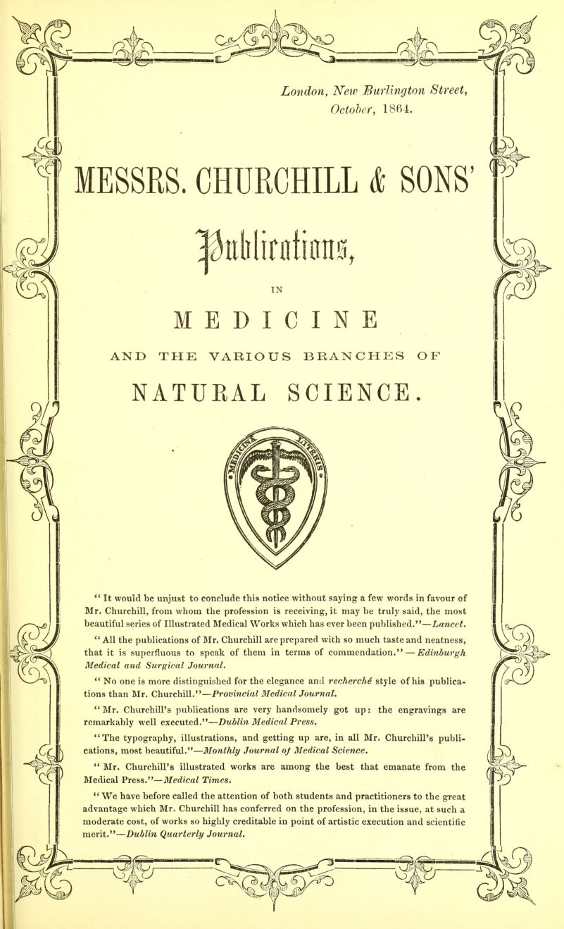 London, New Burlington Street, October, 1864. MESSES. CHURCHILL * SONS' IN MEDICINE AND THE VARIOUS BRANCHES OF NATURAL SCIENCE.  It would be unjust to conclude this notice without saying a few words in favour of Mr. Churchill, from whom the profession is receiving, it may be truly said, the most beautiful series of Illustrated Medical Works which has ever been published.—Lancet. All the publications of Mr. Churchill are prepared with so much taste and neatness, that it is superfluous to speak of them in terms of commendation. — Edinburgh Medical and Surgical Journal.  No one is more distinguished for the elegance and recherche' style of his publica- tions than Mr. Churchill.—Provincial Medical Journal. Mr. Churchill's publications are very handsomely got up: the engravings are remarkably well executed.—Dublin Medical Press. The typography, illustrations, and getting up are, in all Mr. Churchill's publi- cations, most beautiful.—Monthly Journal o/ Medical Science.  Mr. Churchill's illustrated works are among the best that emanate from the Medical Press.—Medical Times.  We have before called the attention of both students and practitioners to the great advantage which Mr. Churchill has conferred on the profession, in the issue, at such a moderate cost, of works so highly creditable in point of artistic execution and scientific merit.—Dublin Quarterly Journal.