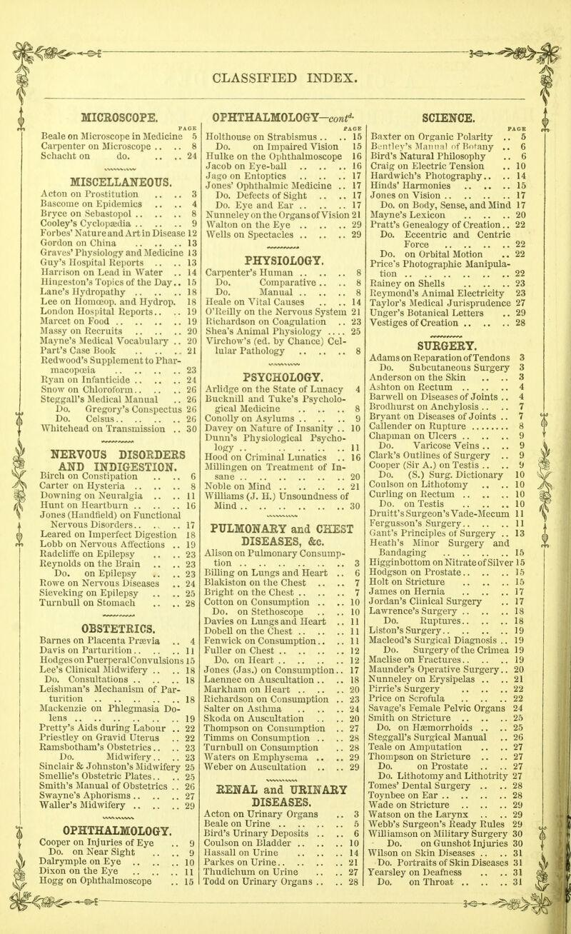 MICROSCOPE. PAGE Beale on Microscope in Medicine 5 Cavpenter on Microscope .. .. 8 Schacht on do. .... 24 MISCELLANEOUS. Acton on Prostitution .. .. 3 Bascome on Epidemics .. .. 4 Bryce on Sebastopol 8 Cooley's Cyclopaedia 9 Forbes' Nature and Art in Disease 12 Gordon on China 13 Graves' Physiology and Medicine 13 Guy's Hospital Reports .. ..13 Harrison on Lead in Water .. 14 Hingeston's Topics of the Day.. 15 Lane's Hydropathy 18 Lee on Homceop. and Hydrop. 18 London Hospital Reports.. .. 19 Marcet on Food 19 Massy on Recruits 20 Mayne's Medical Vocabulary .. 20 Part's Case Book 21 Redwood's Supplement to Phar- macopoeia 23 Ryan on Infanticide 24 Snow on Chloroform 26 Steggall's Medical Manual .. 26 Do. Gregory's Conspectus 26 Do. Celsus 26 Whitehead on Transmission .. 30 NERVOUS DISORDERS AND INDIGESTION. Birch on Constipation .. .. 6 Carter on Hysteria 8 Downing on Neuralgia .. ..11 Hunt on Heartburn 16 Jones (Handheld) on Functional Nervous Disorders 17 Leared on Imperfect Digestion 18 Lobb on Nervous Affections .. 19 Radcliffe on Epilepsy .. .. 23 Reynolds on the Brain .. .. 23 Do. on Epilepsy .. ..23 Rowe on Nervous Diseases .. 24 Sieveking on Epilepsy .. .. 25 Turnbull on Stomach .. .. 28 OBSTETRICS. Barnes on Placenta Prsevia .. 4 Davis on Parturition 11 Hodges on PuerperalConvulsions 15 Lee's Clinical Midwifery .. ..18 Do. Consultations 18 Leishman's Mechanism of Par- turition 18 Mackenzie on Phlegmasia Do- lens 19 Pretty's Aids during Labour .. 22 Priestley on Gravid Uterus .. 22 Ramsbotham's Obstetrics.. .. 23 Do. Midwifery.. .. 23 Sinclair & Johnston's Midwifery 25 Smellie's Obstetric Plates.. .. 25 Smith's Manual of Obstetrics .. 26 Swayne's Aphorisms 27 Waller's Midwifery 29 OPHTHALMOLOGY. Cooper on Injuries of Eye .. 9 Do. on Near Sight .. .. 9 Dalrymple on Eye 10 Dixon on the Eye 11 Hogg on Ophthalmoscope .. 15 OPHTHALMOLOGY—cow^- PAGE Holthouse on Strabismus .. .. 15 Do. on Impaired Vision 15 Hulke on the Ophthalmoscope 16 Jacob on Eye-ball 16 Jago on Entoptics 17 Jones' Ophthalmic Medicine .. 17 Do. Defects of Sight .. ..17 Do. Eye and Ear 17 Nunneley on the Organs of Vision 21 Walton on the Eye 29 Wells on Spectacles 29 PHYSIOLOGY. Carpenter's Human 8 Do. Comparative .. .. 8 Do. Manual 8 Heale on Vital Causes .. .. 14 O'Reilly on the Nervous System 21 Richardson on Coagulation .. 23 Shea's Animal Physiology .... 25 Virchow's (ed. by Chance) Cel- lular Pathology 8 PSYCHOLOGY. Arlidge on the State of Lunacy 4 Bucknill and Tuke's Psycholo- gical Medicine 8 Conolly on Asylums 9 Davey on Nature of Insanity .. 10 Dunn's Physiological Psycho- logy 11 Hood on Criminal Lunatics .. 16 Millingen on Treatment of In- sane 20 Noble on Mind 21 Williams (J. H.) Unsoundness of Mind 30 PULMONARY and CHEST DISEASES, &c. Alison on Pulmonary Consump- tion 3 Billing on Lungs and Heart .. 6 Blakiston on the Chest .. .. 7 Bright on the Chest 7 Cotton on Consumption .. ..10 Do. on Stethoscope .. .. 10 Davies on Lungs and Heart .. 11 Dobell on the Chest 11 Fen wick on Consumption.. ..11 Fuller on Chest 12 Do. on Heart 12 Jones (Jas.) on Consumption.. 17 Laennec on Auscultation .. .. 18 Markham on Heart 20 Richardson on Consumption .. 23 Salter on Asthma 24 Skoda on Auscultation .. .. 20 Thompson on Consumption .. 27 Timms on Consumption .. .. 28 Turnbull on Consumption .. 28 Waters on Emphysema .. .. 29 Weber on Auscultation .. .. 29 RENAL and ^URINARY DISEASES. Acton on Urinary Organs .. 3 Beale on Urine 5 Bird's Urinary Deposits .. .. 6 Coulson on Bladder 10 Hassall on Urine 14 Parkes on Urine 21 Thudichum on Urine .. .. 27 Todd on Urinary Organs .. .. 28 SCIENCE. PAGE Baxter on Organic Polarity .. 5 Bentley's Manual of Botany .. 6 Bird's Natural Philosophy .. 6 Craig on Electric Tension .. 10 Hardwich's Photography.. .. 14 Hinds' Harmonies 15 Jones on Vision 17 Do. on Body, Sense, and Mind 17 Mayne's Lexicon 20 Pratt's Genealogy of Creation.. 22 Do. Eccentric and Centric Force 22 Do. on Orbital Motion .. 22 Price's Photographic Manipula- tion 22 Rainey on Shells 23 Reymond's Animal Electricity 23 Taylor's Medical Jurisprudence 27 Unger's Botanical Letters .. 29 Vestiges of Creation 28 SURGERY. Adams on Reparation of Tendons 3 Do. Subcutaneous Surgery 3 Anderson on the Skin .. .. 3 Ashton on Rectum 4 Barwell on Diseases of Joints .. 4 Brodhurst on Anchylosis .. .. 7 Bryant on Diseases of Joints .. 7 Callender on Rupture 8 Chapman on Ulcers 9 Do. Varicose Veins .. .. 9 Clark's Outlines of Surgery .. 9 Cooper (Sir A.) on Testis .. .. 9 Do. (S.) Surg. Dictionary 10 Coulson on Lithotomy .. ..10 Curling on Rectum 10 Do. on Testis 10 Druitt's Surgeon's Vade-Mecum 11 Fergusson's Surgery 11 Gant's Principles of Surgery .. 13 Heath's Minor Surgery and Bandaging 15 Higginbottom on Nitrate of Silver 15 Hodgson on Prostate 15 Holt on Stricture 15 James on Hernia 17 Jordan's Clinical Surgery .. 17 Lawrence's Surgery 18 Do. Ruptures 18 Li ston's Surgery 19 Macleod's Surgical Diagnosis .. 19 Do. Surgery of the Crimea 19 Maclise on Fractures 19 Maunder's Operative Surgery.. 20 Nunneley on Erysipelas .. ..21 Pirrie's Surgery 22 Price on Scrofula 22 Savage's Female Pelvic Organs 24 Smith on Stricture 25 Do. on Haemorrhoids .. .. 25 Steggall's Surgical Manual .. 26 Teale on Amputation .. .. 27 Thompson on Stricture .. .. 27 Do. on Prostate .. .. 27 Do. Lithotomy and Lithotrity 27 Tomes' Dental Surgery .. .. 28 Toynbee on Ear 28 Wade on Stricture 29 Watson on the Larynx .. .. 29 Webb's Surgeon's Ready Rules 29 Williamson on Military Surgery 30 Do. on Gunshot Injuries 30 Wilson on Skin Diseases .. .. 31 Do. Portraits of Skin Diseases 31 Yearsley on Deafness .. ..31 Do. on Throat 31 —2^,^^: