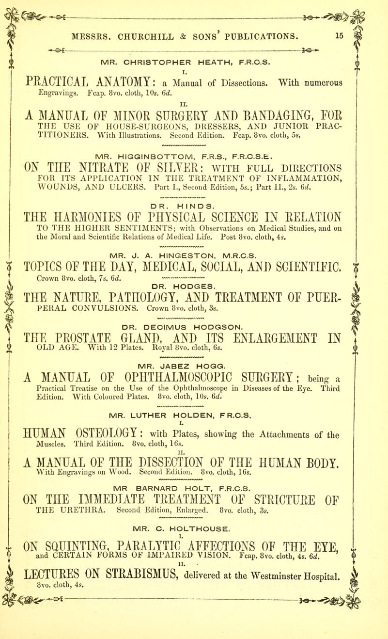 — . 30 » MR. CHRISTOPHER HEATH, F.R.C.S. I. PRACTICAL ANATOMY: a Manual of Dissections. With numerous Engravings. Fcap. 8vo. cloth, 10s. 6d. A MANUAL OF MINOR SURGERY AND BANDAGING, FOR THE USE OF HOUSE-SURGEONS, DRESSERS, AND JUNIOR PRAC- TITIONERS. With Illustrations. Second Edition. Fcap. 8vo. cloth, 5s. MR. HIGGINBOTTOM, F.R.S., F.R.C.S.E. ON THE NITRATE OF SILVER: with full directions FOR ITS APPLICATION IN THE TREATMENT OF INFLAMMATION, WOUNDS, AND ULCERS. Part L, Second Edition, 5s.; Part II., 2s. 6d. THE HARMONIES OF PHYSICAL^CIENCE IN RELATION TO THE HIGHER SENTIMENTS; with Observations on Medical Studies, and on the Moral and Scientific Relations of Medical Life. Post 8vo. cloth, 4s. MR. J. A. HINGESTON, M.R.C.S. TOPICS OF THE DAY, MEDICAL, SOCIAL, AND SCIENTIFIC. Crown 8vo. cloth, 7s. 6d. —~~ DR. HODGES. THE NATURE, PATHOLOGY, AND TREATMENT OF PUER- PERAL CONVULSIONS. Crown 8vo. cloth, 3s. DR. DECIMUS HODGSON. THE PROSTATE GLAND, AND ITS ENLARGEMENT IN OLD AGE. With 12 Plates. Royal 8vo. cloth, 6s. MR. JABEZ HOGG. A MANUAL OF OPHTHALMOSCOPIC SURGERY; being a Practical Treatise on the Use of the Ophthalmoscope in Diseases of the Eye. Third Edition. With Coloured Plates. 8vo. cloth, 10s. Qd. MR. LUTHER HOLDEN, F R.C.S. L HUMAN OSTEOLOGY : with Plates, showing the Attachments of the Muscles. Third Edition. 8vo. cloth, 16s. A MANUAL OF THE DISSECTION OF THE HUMAN BODY. With Engravings on Wood. Second Edition. 8vo. cloth, 16s. MR BARNARD HOLT, F.R.C.S. ON THE IMMEDIATE TREATMENT OF STRICTURE OF THE URETHRA. Second Edition, Enlarged. 8vo. cloth, 3s. MR. C. HOLTHOUSE. ON SQUINTING, PARALYTIC AFFECTIONS OF THE EYE, and CERTAIN FORMS OF IMPAIRED VISION. Fcap. 8vo. cloth, 4s. 6d. LECTURES ON STRABISMUS,' delivered at the Westminster Hospital. 8vo. cloth, 4s. — *a