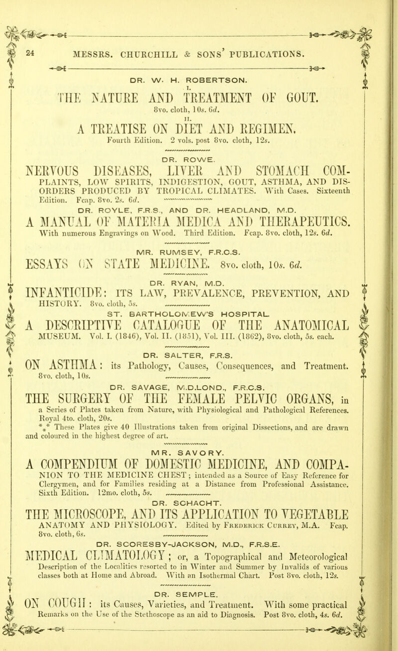 — 3<s » DR. W. H. ROBERTSON. THE NATURE AND TREATMENT OF GOUT. 8vo. cloth, 1 Os. 6d. A TREATISE ON DIET AND REGIMEN. Fourth Edition. 2 vols, post 8vo. cloth, 12s. DR. ROWE. NERVOUS DISEASES, LIVER AND STOMACH COM- PLAINTS, LOW SPIRITS, INDIGESTION, GOUT, ASTHMA, AND DIS- ORDERS PRODUCED BY TROPICAL CLIMATES. With Cases. Sixteenth Edition. Fcap. 8vo. 2s. 6d. w—v — DR. ROYLE, F.R.S., AND DR. HEADLAND, IV!.D. A MANUAL OT MATERIA MEDICA AND THERAPEUTICS. With numerous Engravings on Wood. Third Edition. Fcap. 8vo. cloth, 12s. 6d. MR. RUMSEY, F.R.C.S. ESSAYS ON STATE MEDICINE. 8vo. cloth, 10*. 6d. DR. RYAN, M.D. INFANTICIDE: its law, prevalence, prevention, and f HISTORY. 8vo. cloth, 5s. _ ST. BARTHOLOMEW'S HOSPITAL. A DESCRIPTIVE CATALOGUE OF THE ANATOMICAL MUSEUM. Vol. I. (1846), Vol. II. (18.51), Vol. III. (1862), 8vo. cloth, 5s. each. DR. SALTER, F.R.S. ON ASTHMA: its Pathology, Causes, Consequences, and Treatment. 8vo. cloth, 10s. ,—, DR. SAVAGE, fVi.D.LOND., F.R.C.S. THE SURGERY OF THE FEMALE PELVIC ORGANS, in a Series of Plates taken from Nature, with Physiological and Pathological References. Royal 4to. cloth, 20s. \* These Plates give 40 Illustrations taken from original Dissections, and are drawn and coloured in the highest degree of art. MR. SAVORY. A COMPENDIUM OF DOMESTIC MEDICINE, AND COMPA- NION TO THE MEDICINE CHEST ; intended as a Source of Easy Reference for Clergymen, and for Families residing at a Distance from Professional Assistance. Sixth Edition. 12mo. cloth, 5s. DR. SCHACHT. THE MICROSCOPE, AND ITS APPLICATION TO VEGETABLE ANATOMY AND PHYSIOLOGY. Edited hy Frederick Currey, M.A. Fcap. 8vo. cloth, 6s. . DR. SCORESBY-JACKSON, M.D., F.R.S.E. MEDICAL CLIMATOLOGY ; or, a Topographical and Meteorological Description of the Localities resorted to in Winter aud Summer by Invalids of various classes both at Home and Abroad. With an Isothermal Chart. Post 8vo. cloth, 12s. DR. SEMPLE. ON COUGH: itsCa uses, Varieties, and Treatment. With some practical Remarks on the Use of the Stethoscope as an aid to Diagnosis. Post 8vo. cloth, 4s. 6d.