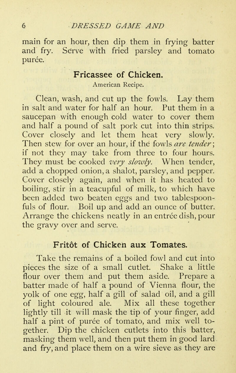 main for an hour, then dip them in frying batter and fry. Serve with fried parsley and tomato puree. Fricassee of Chicken. American Recipe. Clean, wash, and cut up the fowls. Lay them in salt and water for half an hour. Put them in a saucepan with enough cold water to cover them and half a pound of salt pork cut into thin strips. Cover closely and let them heat very slowly. Then stew for over an hour, if the fowls are tender; if not they may take from three to four hours. They must be cooked very slozvly. When tender, add a chopped onion, a shalot, parsley, and pepper. Cover closely again, and when it has heated to boiling, stir in a teacupful of milk, to which have been added two beaten eggs and two tablespoon- fuls of flour. Boil up and add an ounce of butter. Arrange the chickens neatly in an entree dish, pour the gravy over and serve. Fritot of Chicken aux Tomates. Take the remains of a boiled fowl and cut into pieces the size of a small cutlet. Shake a little flour over them and put them aside. Prepare a batter made of half a pound of Vienna flour, the yolk of one egg, half a gill of salad oil, and a gill of light coloured ale. Mix all these together lightly till it will mask the tip of your finger, add half a pint of puree of tomato, and mix well to- gether. Dip the chicken cutlets into this batter, masking them well^ and then put them in good lard and fry, and place them on a wire sieve as they are