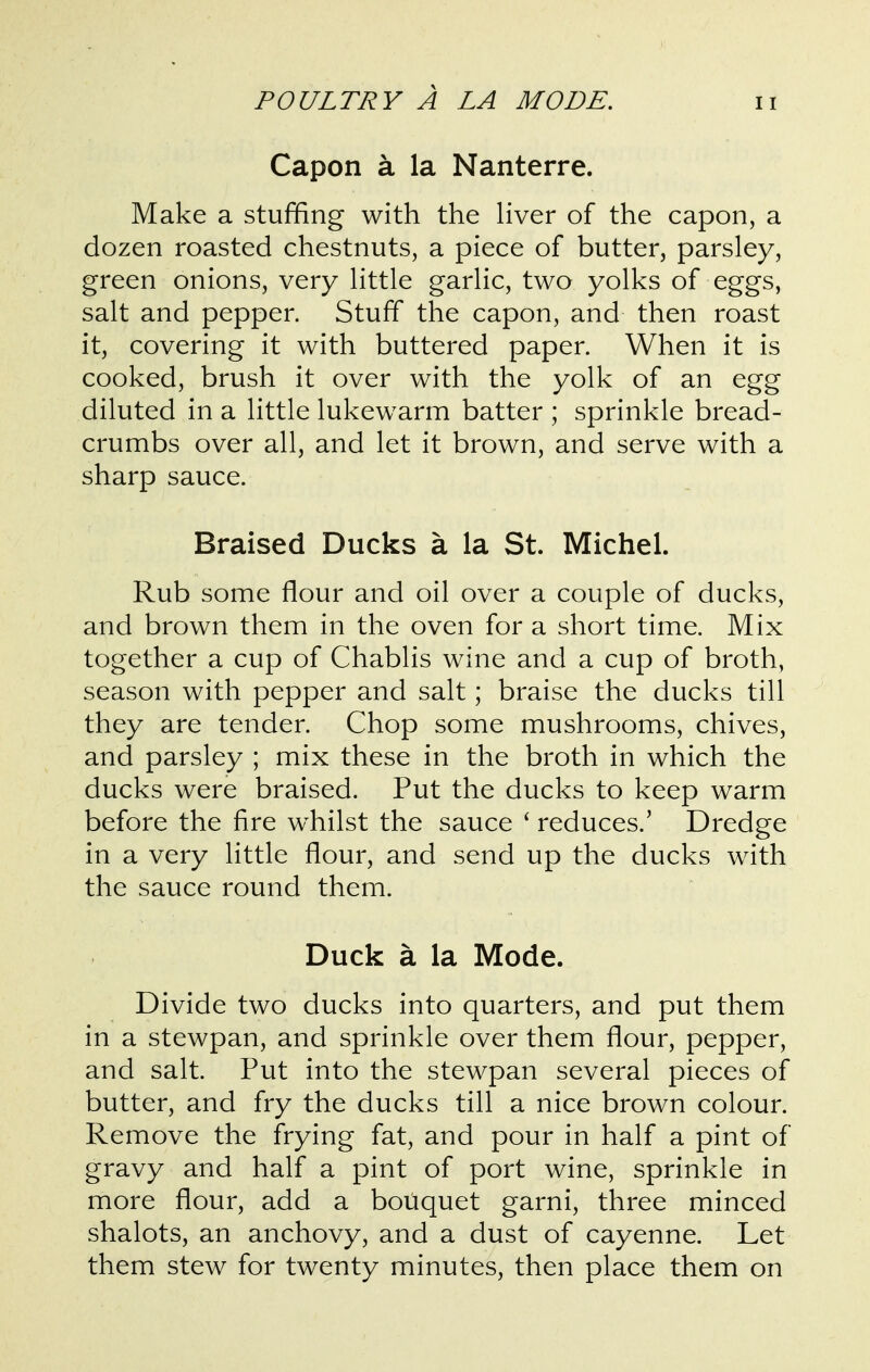 Capon a la Nanterre. Make a stuffing with the Hver of the capon, a dozen roasted chestnuts, a piece of butter, parsley, green onions, very Httle garUc, two yolks of eggs, salt and pepper. Stuff the capon, and then roast it, covering it with buttered paper. When it is cooked, brush it over with the yolk of an egg diluted in a little lukewarm batter ; sprinkle bread- crumbs over all, and let it brown, and serve with a sharp sauce. Braised Ducks a la St. Michel. Rub some flour and oil over a couple of ducks, and brown them in the oven for a short time. Mix together a cup of Chablis wine and a cup of broth, season with pepper and salt; braise the ducks till they are tender. Chop some mushrooms, chives, and parsley ; mix these in the broth in which the ducks were braised. Put the ducks to keep warm before the fire whilst the sauce ' reduces.' Dredge in a very little flour, and send up the ducks with the sauce round them. Duck a la Mode. Divide two ducks into quarters, and put them in a stewpan, and sprinkle over them flour, pepper, and salt. Put into the stewpan several pieces of butter, and fry the ducks till a nice brown colour. Remove the frying fat, and pour in half a pint of gravy and half a pint of port wine, sprinkle in more flour, add a bouquet garni, three minced shalots, an anchovy, and a dust of cayenne. Let them stew for twenty minutes, then place them on
