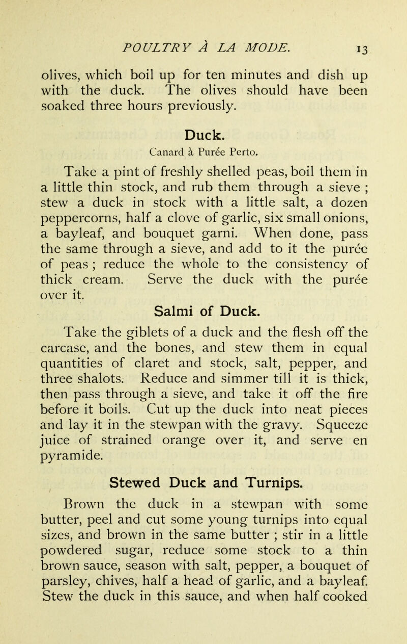 olives, which boil up for ten minutes and dish up with the duck. The olives should have been soaked three hours previously. Duck. Canard a Puree Perto. Take a pint of freshly shelled peas, boil them in a little thin stock, and rub them through a sieve ; stew a duck in stock with a little salt, a dozen peppercorns, half a clove of garlic, six small onions, a bayleaf, and bouquet garni. When done, pass the same through a sieve, and add to it the puree of peas ; reduce the whole to the consistency of thick cream. Serve the duck with the puree over it. Salmi of Duck. Take the giblets of a duck and the flesh off the carcase, and the bones, and stew them in equal quantities of claret and stock, salt, pepper, and three shalots. Reduce and simmer till it is thick, then pass through a sieve, and take it off the fire before it boils. Cut up the duck into neat pieces and lay it in the stewpan with the gravy. Squeeze juice of strained orange over it, and serve en pyramide. Stewed Duck and Turnips. Brown the duck in a stewpan with some butter, peel and cut some young turnips into equal sizes, and brown in the same butter ; stir in a little powdered sugar, reduce some stock to a thin brown sauce, season with salt, pepper, a bouquet of parsley, chives, half a head of garlic, and a bayleaf Stew the duck in this sauce, and when half cooked