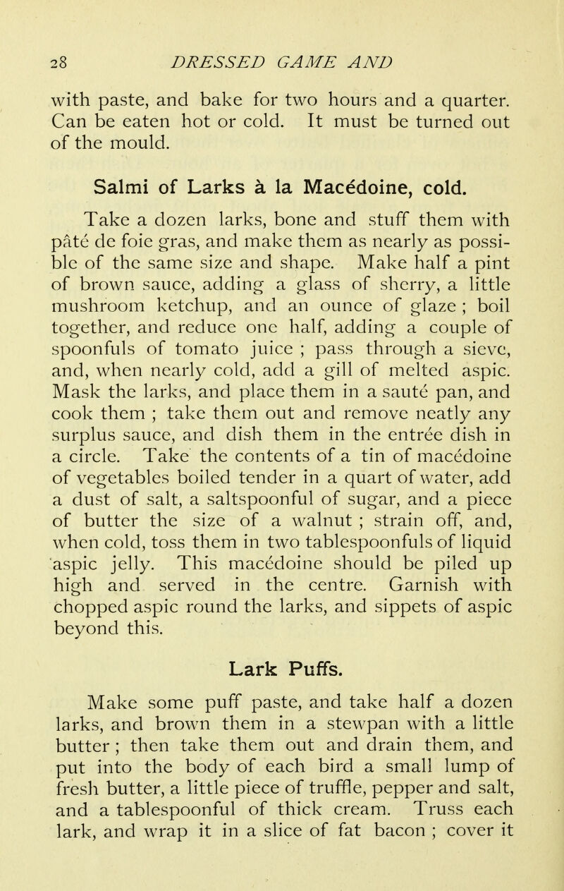 with paste, and bake for two hours and a quarter. Can be eaten hot or cold. It must be turned out of the mould. Salmi of Larks a la Macedoine, cold. Take a dozen larks, bone and stuff them with pate de foie gras, and make them as nearly as possi- ble of the same size and shape. Make half a pint of brown sauce, adding a glass of sherry, a little mushroom ketchup, and an ounce of glaze ; boil together, and reduce one half, adding a couple of spoonfuls of tomato juice ; pass through a sieve, and, when nearly cold, add a gill of melted aspic. Mask the larks, and place them in a saute pan, and cook them ; take them out and remove neatly any surplus sauce, and dish them in the entree dish in a circle. Take the contents of a tin of macedoine of vegetables boiled tender in a quart of water, add a dust of salt, a saltspoonful of sugar, and a piece of butter the size of a walnut ; strain off, and, when cold, toss them in two tablespoonfuls of liquid aspic jelly. This macedoine should be piled up high and served in the centre. Garnish with chopped aspic round the larks, and sippets of aspic beyond this. Lark Puffs. Make some puff paste, and take half a dozen larks, and brown them in a stewpan with a little butter ; then take them out and drain them, and put into the body of each bird a small lump of fresh butter, a little piece of truffle, pepper and salt, and a tablespoonful of thick cream. Truss each lark, and wrap it in a slice of fat bacon ; cover it