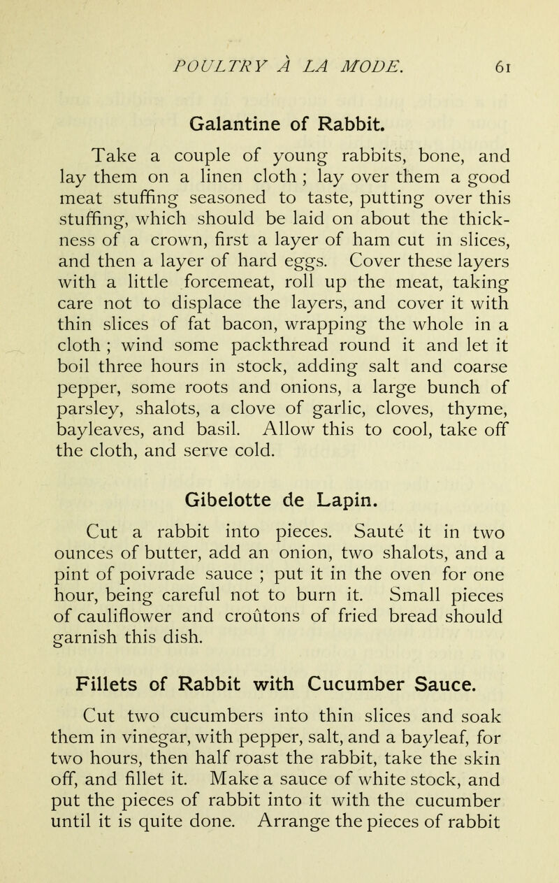 Galantine of Rabbit. Take a couple of young rabbits, bone, and lay them on a linen cloth ; lay over them a good meat stuffing seasoned to taste, putting over this stuffing, which should be laid on about the thick- ness of a crown, first a layer of ham cut in slices, and then a layer of hard eggs. Cover these layers with a little forcemeat, roll up the meat, taking care not to displace the layers, and cover it with thin slices of fat bacon, wrapping the whole in a cloth ; wind some packthread round it and let it boil three hours in stock, adding salt and coarse pepper, some roots and onions, a large bunch of parsley, shalots, a clove of garlic, cloves, thyme, bayleaves, and basil. Allow this to cool, take off the cloth, and serve cold. Gibelotte de Lapin. Cut a rabbit into pieces. Saute it in two ounces of butter, add an onion, two shalots, and a pint of poivrade sauce ; put it in the oven for one hour, being careful not to burn it. Small pieces of cauliflower and croutons of fried bread should garnish this dish. Fillets of Rabbit with Cucumber Sauce. Cut two cucumbers into thin slices and soak them in vinegar, with pepper, salt, and a bayleaf, for two hours, then half roast the rabbit, take the skin off, and fillet it. Make a sauce of white stock, and put the pieces of rabbit into it with the cucumber until it is quite done. Arrange the pieces of rabbit