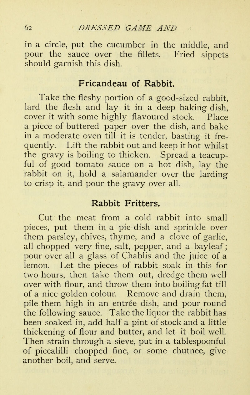 in a circle, put the cucumber in the middle, and pour the sauce over the fillets. Fried sippets should garnish this dish. Fricandeau of Rabbit. Take the fleshy portion of a good-sized rabbit, lard the flesh and lay it in a deep baking dish, cover it with some highly flavoured stock. Place a piece of buttered paper over the dish, and bake in a moderate oven till it is tender, basting it fre- quently. Lift the rabbit out and keep it hot whilst the gravy is boiling to thicken. Spread a teacup- ful of good tomato sauce on a hot dish, lay the rabbit on it, hold a salamander over the larding to crisp it, and pour the gravy over all. Rabbit Fritters. Cut the meat from a cold rabbit into small pieces, put them in a pie-dish and sprinkle over them parsley, chives, thyme, and a clove of garlic, all chopped very fine, salt, pepper, and a bayleaf; pour over all a glass of Chablis and the juice of a lemon. Let the pieces of rabbit soak in this for two hours, then take them out, dredge them well over with flour, and throw them into boiling fat till of a nice golden colour. Remove and drain them, pile them high in an entree dish, and pour round the following sauce. Take the liquor the rabbit has been soaked in, add half a pint of stock and a little thickening of flour and butter, and let it boil well. Then strain through a sieve, put in a tablespoonful of piccalilli chopped fine, or some chutnee, give another boil, and serve.