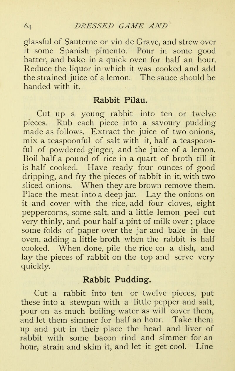 glassful of Sauterne or vin de Grave, and strew over it some Spanish pimento. Pour in some good batter, and bake in a quick oven for half an hour. Reduce the liquor in which it was cooked and add the strained juice of a lemon. The sauce should be handed with it. Rabbit Pilau. Cut up a young rabbit into ten or twelve pieces. Rub each piece into a savoury pudding made as follows. Extract the juice of two onions, mix a teaspoonful of salt with it, half a teaspoon- ful of powdered ginger, and the juice of a lemon. Boil half a pound of rice in a quart of broth till it is half cooked. Have ready four ounces of good dripping, and fry the pieces of rabbit in it, with two sliced onions. When they are brown remove them. Place the meat into a deep jar. Lay the onions on it and cover with the rice, add four cloves, eight peppercorns, some salt, and a little lemon peel cut very thinly, and pour half a pint of milk over ; place some folds of paper over the jar and bake in the oven, adding a little broth when the rabbit is half cooked. When done, pile the rice on a dish, and lay the pieces of rabbit on the top and serve very quickly. Rabbit Pudding. Cut a rabbit into ten or twelve pieces, put these into a stewpan with a little pepper and salt, pour on as much boiling water as will cover them, and let them simmer for half an hour. Take them up and put in their place the head and liver of rabbit with some bacon rind and simmer for an hour, strain and skim it, and let it get cool. Line