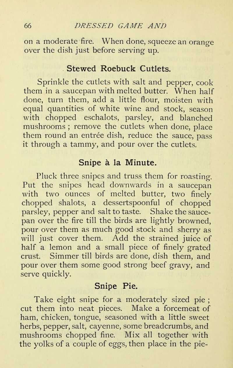 on a moderate fire. When done, squeeze an orange over the dish just before serving up. Stewed Roebuck Cutlets. Sprinkle the cutlets with salt and pepper, cook them in a saucepan with melted butter. When half done, turn them, add a little flour, moisten with equal quantities of white wine and stock, season with chopped eschalots, parsley, and blanched mushrooms ; remove the cutlets when done, place them round an entree dish, reduce the sauce, pass it through a tammy, and pour over the cutlets. Snipe a la Minute. Pluck three snipes and truss them for roasting. Put the snipes head downwards in a saucepan with two ounces of melted butter, two finely chopped shalots, a dessertspoonful of chopped parsley, pepper and salt to taste. Shake the sauce- pan over the fire till the birds are lightly browned, pour over them as much good stock and sherry as will just cover them. Add the strained juice of half a lemon and a small piece of finely grated crust. Simmer till birds are done, dish them, and pour over them some good strong beef gravy, and serve quickly. Snipe Pie. Take eight snipe for a moderately sized pie ; cut them into neat pieces. Make a forcemeat of ham, chicken, tongue, seasoned with a little sweet herbs, pepper, salt, cayenne, some breadcrumbs, and mushrooms chopped fine. Mix all together with the yolks of a couple of eggs, then place in the pie-