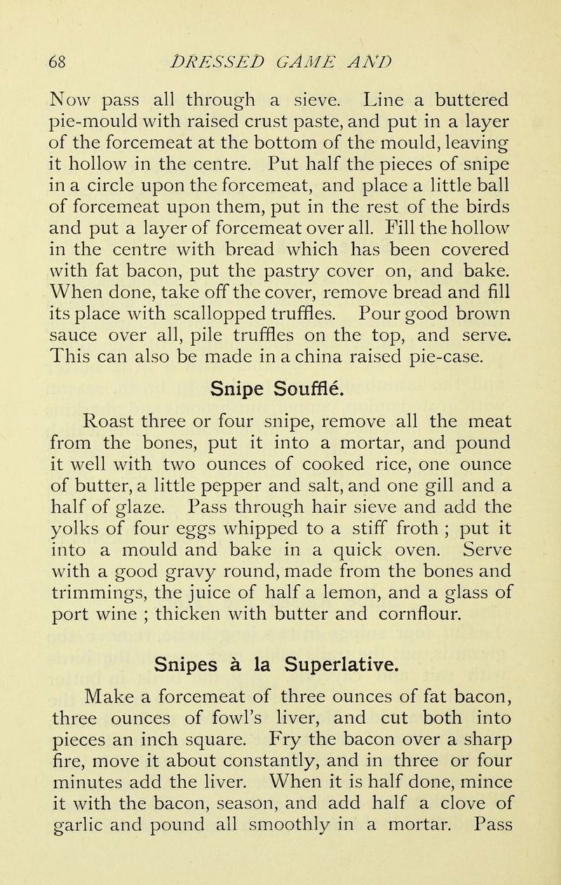 Now pass all through a sieve. Line a buttered pie-mould with raised crust paste, and put in a layer of the forcemeat at the bottom of the mould, leaving it hollow in the centre. Put half the pieces of snipe in a circle upon the forcemeat, and place a little ball of forcemeat upon them, put in the rest of the birds and put a layer of forcemeat over all. Pill the hollow in the centre with bread which has been covered with fat bacon, put the pastry cover on, and bake. When done, take off the cover, remove bread and fill its place with scallopped truffles. Pour good brown sauce over all, pile truffles on the top, and serve. This can also be made in a china raised pie-case. Snipe Souffle. Roast three or four snipe, remove all the meat from the bones, put it into a mortar, and pound it well with two ounces of cooked rice, one ounce of butter, a little pepper and salt, and one gill and a half of glaze. Pass through hair sieve and add the yolks of four eggs whipped to a stiff froth ; put it into a mould and bake in a quick oven. Serve with a good gravy round, made from the bones and trimmings, the juice of half a lemon, and a glass of port wine ; thicken with butter and cornflour. Snipes a la Superlative. Make a forcemeat of three ounces of fat bacon, three ounces of fowl's liver, and cut both into pieces an inch square. Fry the bacon over a sharp fire, move it about constantly, and in three or four minutes add the liver. When it is half done, mince it with the bacon, season, and add half a clove of garlic and pound all smoothly in a mortar. Pass