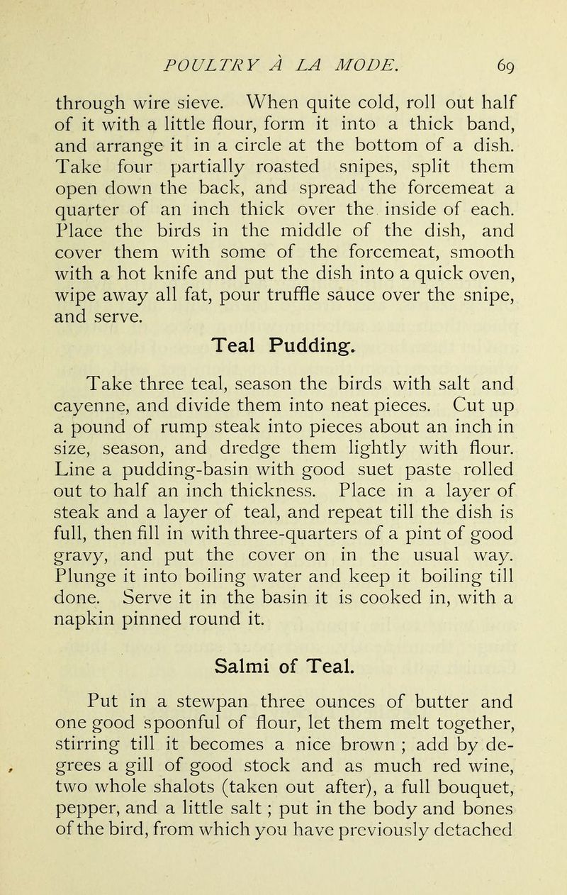 through wire sieve. When quite cold, roll out half of it with a little flour, form it into a thick band, and arrange it in a circle at the bottom of a dish. Take four partially roasted snipes, split them open down the back, and spread the forcemeat a quarter of an inch thick over the inside of each. Place the birds in the middle of the dish, and cover them with some of the forcemeat, smooth with a hot knife and put the dish into a quick oven, wipe away all fat, pour truffle sauce over the snipe, and serve. Teal Pudding. Take three teal, season the birds with salt and cayenne, and divide them into neat pieces. Cut up a pound of rump steak into pieces about an inch in size, season, and dredge them lightly with flour. Line a pudding-basin with good suet paste rolled out to half an inch thickness. Place in a layer of steak and a layer of teal, and repeat till the dish is full, then fill in with three-quarters of a pint of good gravy, and put the cover on in the usual way. Plunge it into boiling water and keep it boiling till done. Serve it in the basin it is cooked in, with a napkin pinned round it. Salmi of Teal. Put in a stewpan three ounces of butter and one good spoonful of flour, let them melt together, stirring till it becomes a nice brown ; add by de- grees a gill of good stock and as much red wine, two whole shalots (taken out after), a full bouquet, pepper, and a little salt; put in the body and bones of the bird, from which you have previously detached