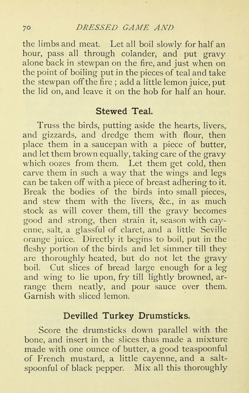 the limbs and meat Let all boil slowly for half an hour, pass all through colander, and put gravy alone back in stewpan on the fire, and just when on the point of boiling put in the pieces of teal and take the stewpan off the fire ; add a little lemon juice, put the lid on, and leave it on the hob for half an hour. Stewed Teal. Truss the birds, putting aside the hearts, livers, and gizzards, and dredge them with flour, then place them in a saucepan with a piece of butter, and let them brown equally, taking care of the gravy w^hich oozes from them. Let them get cold, then carve them in such a way that the wings and legs can be taken off with a piece of breast adhering to it. Break the bodies of the birds into small pieces, and stew them with the livers, &c., in as much stock as will cover them, till the gravy becomes good and strong, then strain it, season with cay- enne, salt, a glassful of claret, and a little Seville orange juice. Directly it begins to boil, put in the fleshy portion of the birds and let simmer till they are thoroughly heated, but do not let the gravy boil. Cut slices of bread large enough for a leg and wing to lie upon, fry till lightly browned, ar- range them neatly, and pour sauce over them. Garnish with sliced lemon. Devilled Turkey Drumsticks. Score the drumsticks down parallel with the bone, and insert in the slices thus made a mixture made with one ounce of butter, a good teaspoonful of French mustard, a little cayenne, and a salt- spoonful of black pepper. Mix all this thoroughly