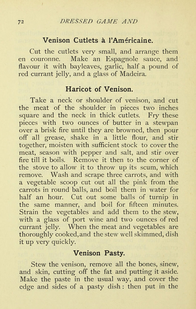 Venison Cutlets a TAmericaine. Cut the cutlets very small, and arrange them en couronne. Make an Espagnole sauce, and flavour it with bayleaves, garlic, half a pound of red currant jelly, and a glass of Madeira. Haricot of Venison. Take a neck or shoulder of venison, and cut the meat of the shoulder in pieces two inches square and the neck in thick cutlets. Fry these pieces with two ounces of butter in a stewpan over a brisk fire until they are browned, then pour off all grease, shake in a little flour, and stir together, moisten with sufficient stock to cover the meat, season with pepper and salt, and stir over fire till it boils. Remove it then to the corner of the stove to allow it to throw up its scum, which remove. Wash and scrape three carrots, and with a vegetable scoop cut out all the pink from the carrots in round balls, and boil them in water for half an hour. Cut out some balls of turnip in the same manner, and boil for fifteen minutes. Strain the vegetables and add them to the stew, with a glass of port wine and two ounces of red currant jelly. When the meat and vegetables are thoroughly cooked, and the stew well skimmed, dish it up very quickly. Venison Pasty. Stew the venison, remove all the bones, sinew, and skin, cutting off the fat and putting it aside. Make the paste in the usual way, and cover the edge and sides of a pasty dish : then put in the