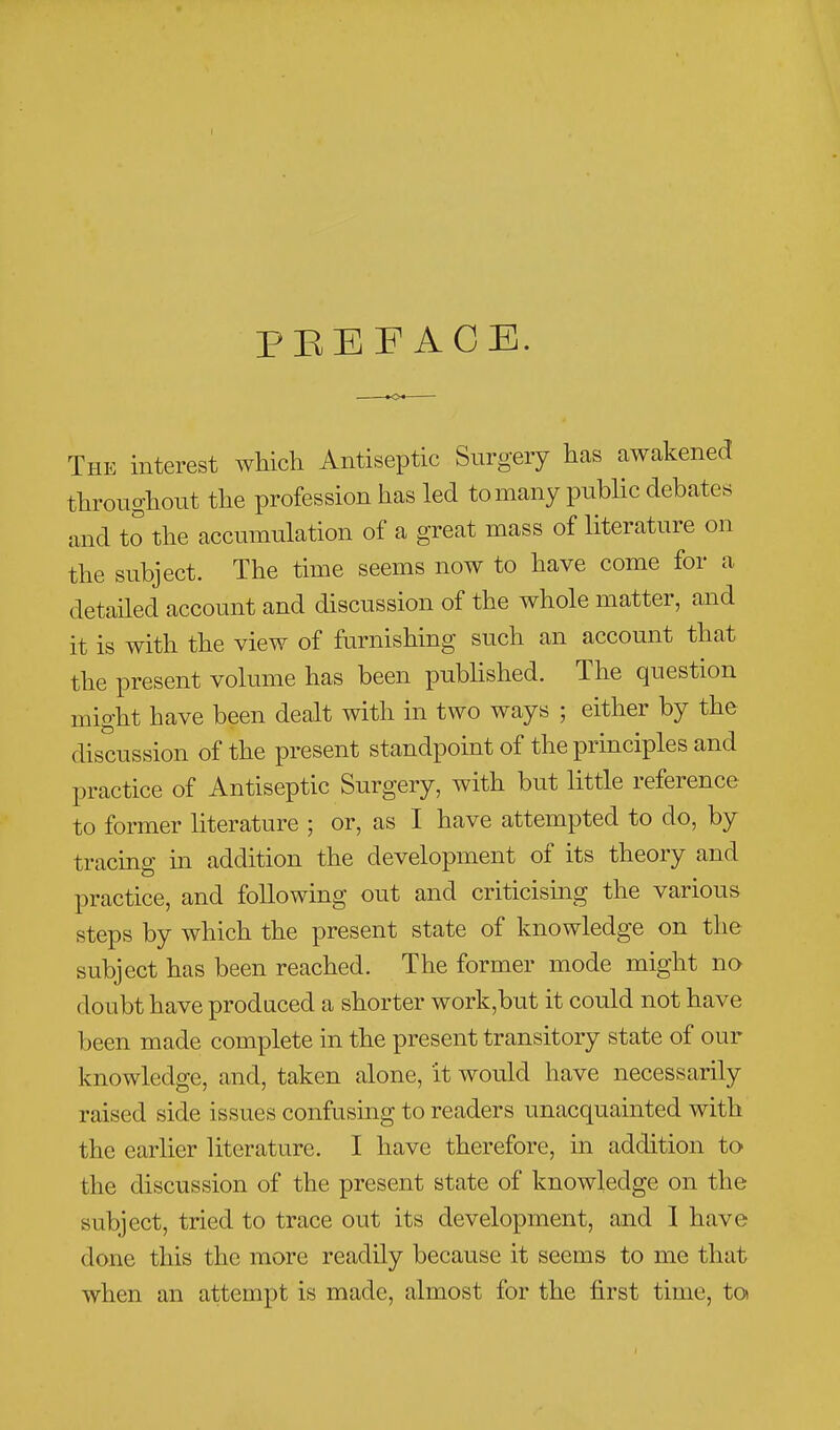 PEEF ACE. The interest which Antiseptic Surgery has awakened throughout the profession has led to many public debates and to the accumulation of a great mass of literature on the subject. The time seems now to have come for a detailed account and discussion of the whole matter, and it is with the view of furnishing such an account that the present volume has been pubhshed. The question might have been dealt with in two ways ; either by the discussion of the present standpoint of the principles and practice of Antiseptic Surgery, with but little reference to former literature ; or, as I have attempted to do, by tracing in addition the development of its theory and practice, and following out and criticising the various steps by which the present state of knowledge on the subject has been reached. The former mode might no doubt have produced a shorter work,but it could not have been made complete in the present transitory state of our knowledge, and, taken alone, it would have necessarily raised side issues confusing to readers unacquainted with the earlier literature. I have therefore, in addition to the discussion of the present state of knowledge on the subject, tried to trace out its development, and 1 have done this the more readily because it seems to me that when an attempt is made, almost for the first time, toi