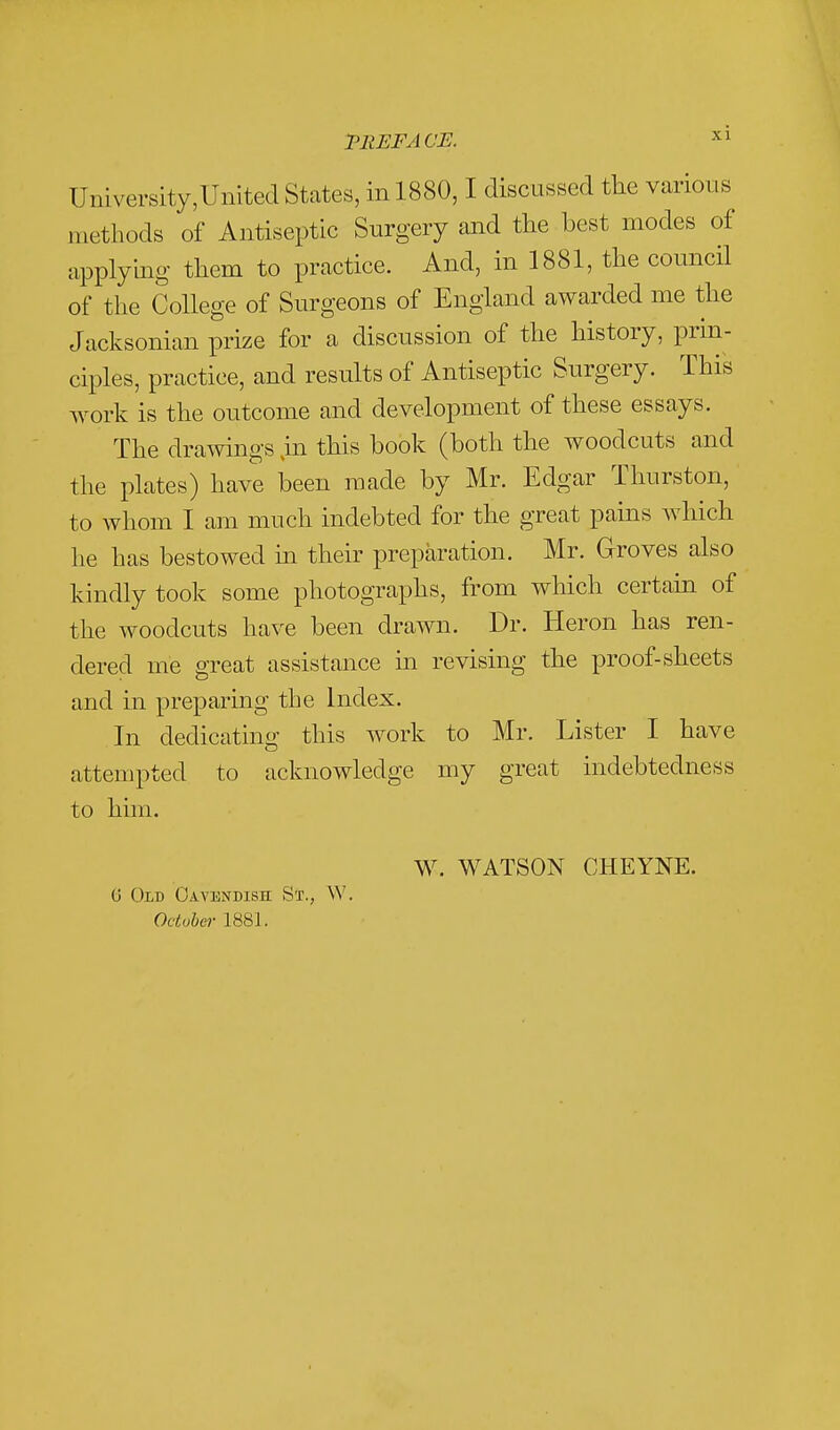 TREFACE. ^1 Umversity,Umted States, in 1880,1 discussed the various methods of Antiseptic Surgery and the best modes of applyhig them to practice. And, in 1881, the councH of the College of Surgeons of England awarded me the Jacksonian prize for a discussion of the history, prin- ciples, practice, and results of Antiseptic Surgery. This work is the outcome and development of these essays. The drawings in this book (both the woodcuts and the plates) have been made by Mr. Edgar Thurston, to whom I am much indebted for the great pains which he has bestowed m their preparation. Mr. Groves also kindly took some photographs, from which certain of the woodcuts have been drawn. Dr. Heron has ren- dered me great assistance in revising the proof-sheets and in preparing the Index. In dedicating this work to Mr. Lister I have attempted to acknowledge my great indebtedness to him. W. WATSON CHEYNE. 6 Old Cavendish St., W, October 1881.