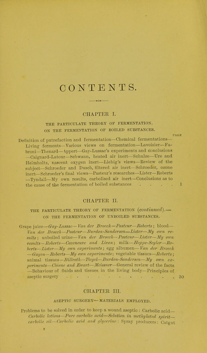 CONTENTS. CHAPTER I. THE PARTICULATE THEORY OF FERMENTATION. ON THE FERMENTATION OF BOILED SUBSTANCES. TAGR Definition of putrefaction and fermentation—Chemical fermentations— Living ferments—Various views on fermentation—Lavoisier—Fa- broni Thenard—ippert—Gay-Lussac's experiments and conclusions Caignard-Latour—Schwann, heated air inert—Schulze—TJre and Helmholtz, nascent oxygen inert—Liebig's views—Review of the subject—Schroeder and Dusch, filtered air inert—Scliroeder, ozone inert—Schroeder's final views—Pasteur's researches—Lister—Eoberts Tyndall—My own results, carbolised air inert—Conclusions as to the cause of the fermentation of boiled siibstances .... 1 CHAPTER II. THE PARTICULATE THEORY OF FERMENTATION (continued). ON THE FERMENTATION OP UNBOILED SUBSTANCES. Grape juice—Gay-Lussaa—Van der Broech—Pasteur—Roberts; blood— Van der Brnecli—Pasteii/r—B%irdo)i-Sanderson—Lister—3Iy own re- sults; unboiled urine—Van der BroecJi—Pasteur—Lister—Mij own results—Jinierts—Cazeneuve and Livon; milk—Hoiyjie-Serjlcr—Bo- herts—Lister—My own exjjeriments ; egg albumen— Van der Broeelt —Gay on—Rolerts—My own experiments; vegetable tissues—RoheHs; animal tissues—i?i^Zro^/t—Tiegel—Bvrdon-Sanderson—My 07vn ex- periments— Chiene and Ewa/rt—Meissner—General review of the facts —Behaviour of fluids and tissues in the living body—Principles of aseptic surgery 30 CHAPTER III. ASEPTIC SURGERY—MATERIALS EMPLOYED. Problems to bo solved in order to keep a wound aseptic : Carbolic acid (JarJjnlic lotions—Purr carholie acid—Solution in methylated spirit carbolio oil—Ca/rholie acid and f/h/ecrine : Spray producers: Catgut t