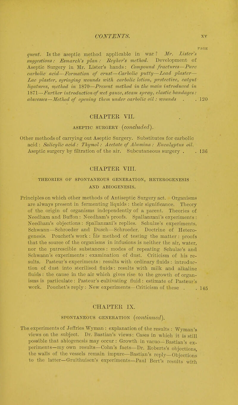 qnent. Is the aseptic method applicable in war ? Mr. Lister'n sw/gestiom: Usmaroh's ^^ta ; Ilej/her's method. Development of Aseptic Surgery in Mr. Lister's hands: Compound fractures—Pure carbolic add—Formation of crust—Carlolic putty—Lead plaster— Lac 'plcistcr, syringing wounds with ca/i'iolic lotion, 2>'>'otecti7;e, catgut ligatures, method in 1870—Prese7it method in the main introduced in 1871—Further introduction of nset gauze, steam spray, elastic hamdages: aliseesses—Method of opening them under carbolic oil: wounds . .120 CHAPTER VII. ASEPTIC SURGERY (concluded). other methods of carrying out Aseptic Surgery. Substitutes for carbolic acid: Salicylic acid: Thymol: Acetate of Alumina : Euea.hiptus oil. Aseptic surgery by filtration of the air. Subcutaneous surgery . . 136 CHAPTER VIII. THEORIES OF SPONTANEOUS GENERATION, HETBROGENESIS AND ABIOGENESIS. Principles on which other methods of Antiseptic Surgery act. Organisms are always present in fermenting liquids : their significance. Theory of the origin of organisms independently of a parent. Theories of Needhara and Buffon: Needham's proofs. Spallanzani's experiments : Needham's objections : Spallanzani's replies. Schulze's experiments. Schwann—Schroeder and Dusch—Schroeder. Doctrine of Hetero- genesis. Pouchet's work : his method of testing the matter : proofs that the source of the organisms in infusions is neither the air, water, nor the putrescible substances : modes of repeating Schulze's and Schwann's experiments : examination oC dust. Criticism of his re- sults. Pasteui-'s experiments : results with ordinary fluids : introduc- tion of dust into sterilised fluids : results with milk and alkaline fluids : the cause in the air which gives rise to the growth of organ- isms is particulate: Pasteur's cultivating fluid: estimate of Pasteur's work. Pouchet's reply : New experiments—Oriticism of these . . 145 CHAPTER IX. SPONTANEOUS GENERATION (continued). The experiments of Jeffries Wyman : explanation of the results : Wyman's views on the subject. Dr. Bastian's views: Cases in which it is still possible that abiogenesis may occur : Growth in vacuo—Bastian's ex- periments—my own results-Cohn's facts—Dr. Roberts's objections the walls of the vessels remain impure—Bastian's reply Objections to the latter—Gruithuison's experiments—Paul Bert's results with