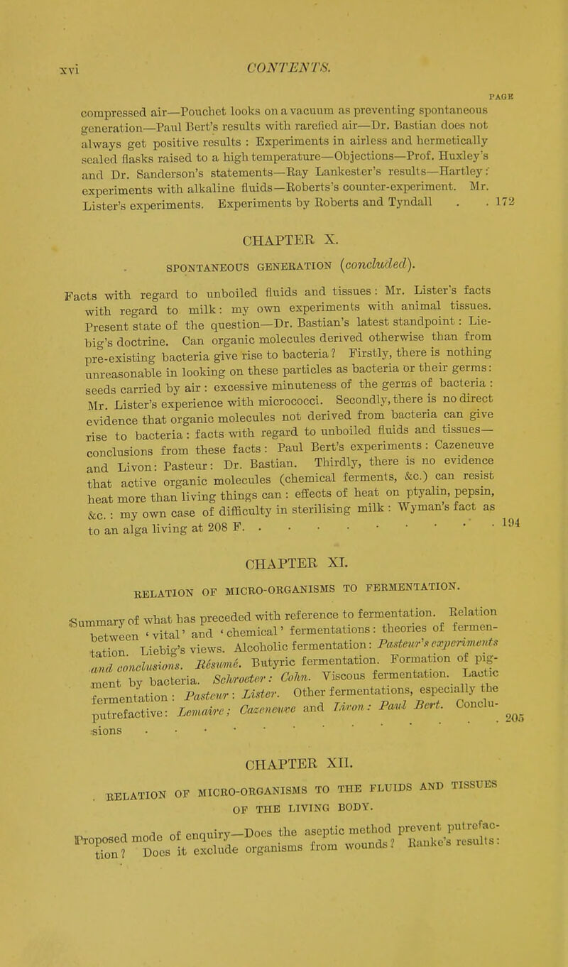 PAOK compressed air—Pouchet looks on a va cuum as preventing spontaneous generation—Paul Bert's results with rarefied air—Dr. Bastian does not always get positive results : Experiments in airless and hermetically sealed flasks raised to a high temperature—Objections—Prof. Huxley's and Dr. Sanderson's statements—Eay Lankester's results—Hartley experiments with alkaline fluids-Koberts's counter-experiment. Mr. Lister's experiments. Experiments by Roberts and Tyndall . . 172 CHAPTER X. SPONTANEOUS GENERATION (concluded). Facts with regard to unboiled fluids and tissues: Mr. Listers facts with regard to milk: my own experiments with animal tissues. Present state of the question—Dr. Bastian's latest standpoint: Lie- big's doctrine. Can organic molecules derived otherwise than from pre-existing bacteria give rise to bacteria ? Firstly, there is nothing unreasonable in looking on these particles as bacteria or their germs: seeds carried by air : excessive minuteness of the germs of bacteria : Mr Lister's experience with micrococci. Secondly, there is no direct evidence that organic molecules not derived from bacteria can give rise to bacteria: facts with regard to unboiled fluids and tissues- conclusions from these facts : Paul Bert's experiments: Cazeneuve and Livon: Pasteur: Dr. Bastian. Thirdly, there is no evidence that active organic molecules (chemical ferments, &c.) can resist heat more than living things can : effects of heat on ptyalin, pepsm, &c. : my own case of difficulty in sterilising milk : Wymans fact as to an alga living at 208 F CHAPTER XI. RELATION OF MICEO-ORGANISMS TO FERMENTATION. Summary of what has preceded with reference to fermentation. Relation TtwLn 'vital' and 'chemical' fermentations: theories of fermen- tation Liebig's views. Alcoholic fermentation: Pasteur .expcr^ments anLonclusions. B6smie. Butyric fermentation. Formation of pig- Tefnt ^y bacteria. Scl^o^n-: CoUn. Viscous fermentation. Lactic rrmentation: Pa^eur: Lister. Other fermentations, especially the pXefactive: Leuc^'c; Ca.ene..e and lA.on: Pavl Bert. Conclu- :sions CHAPTER XH. RELATION OF MICEO-ORGANISMS TO THE FLUIDS AND TISSUES OF THE LIVING BODY. ^ T of cnauirv-Docs the aseptic method prevent putrcfac- ^'ZTZm^^ organisms from wound.. Rauke's results: 205