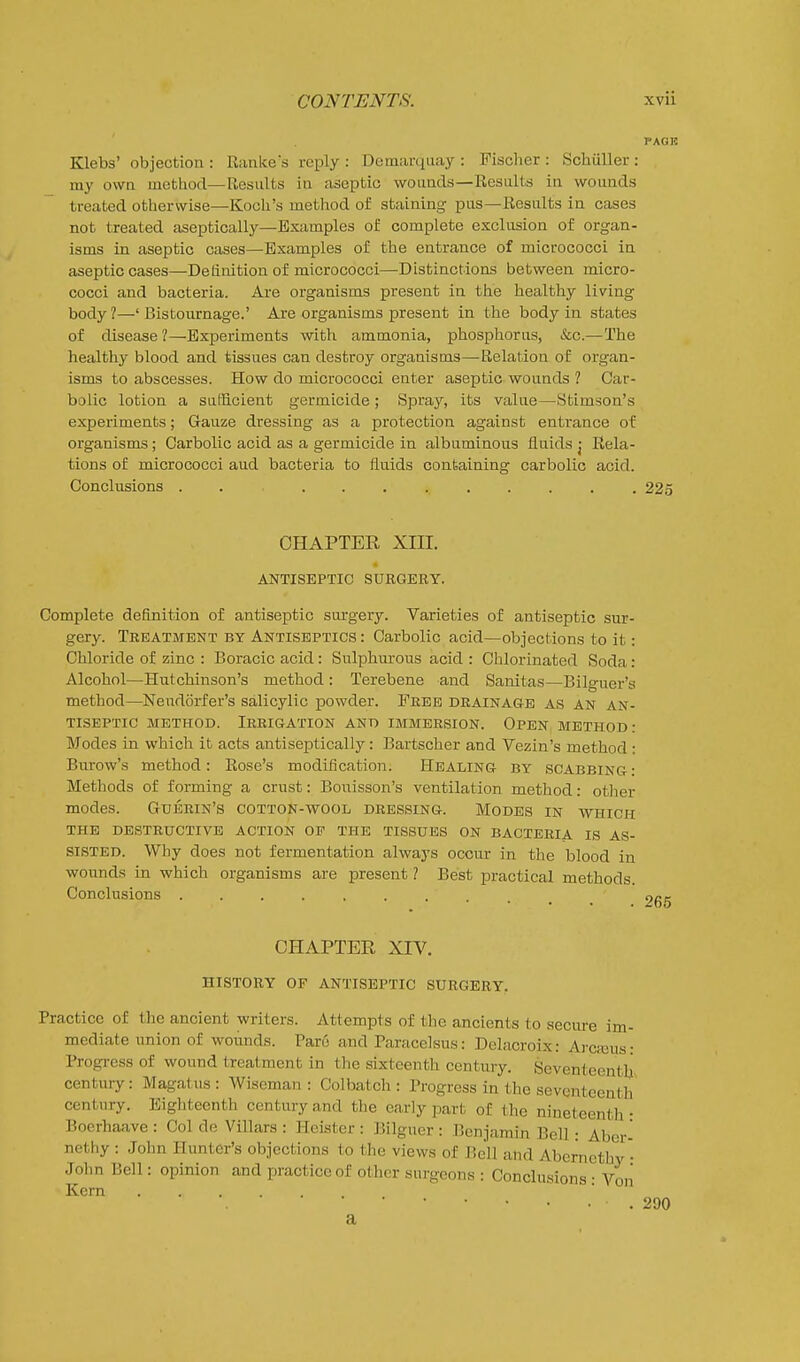 T>AGK Klebs' objection : Raukes reply : Dcmarquay : Fischer : Schiiller : my own method—Results in aseptic wounds—Results in wounds treated otherwise—Koch's method of staining pus—Results in cases not treated aseptically—Examples of complete exclusion of organ- isms in aseptic cases—Examples of the entrance of micrococci in aseptic cases—Delinition of micrococci—^Distinctions between micro- cocci and bacteria. Are organisms present in the healthy living body?—' Bistournage.' Are organisms present in the body in states of disease ?—Experiments with ammonia, phosphorus, &c.—The healthy blood and tissues can destroy organisms—Relation of organ- isms to abscesses. How do micrococci enter aseptic wounds ? Car- bolic lotion a salficient germicide; Spray, its value—Stimson's experiments; Gauze dressing as a protection against entrance of organisms; Carbolic acid as a germicide in albuminous fluids j Rela- tions of micrococci aud bacteria to fluids containing carbolic acid. Conclusions . . 225 OHAPTEK XIII. ANTISEPTIC SURGERY. Complete definition of antiseptic surgery. Varieties of antiseptic sur- gery. Treatment by Antiseptics: Carbolic acid—objections to it: Chloride of zinc : Boracic acid : Sulphurous acid : Chlorinated Soda: Alcohol—Hutchinson's method : Terebene and Sanitas—Bilguer's method—Neudorfer's salicylic powder. Free drainage as an an- tiseptic METHOD. Irrigation and immersion. Open method: Modes in which it acts antiseptically: Bartscher and Vezin's method : Burow's method: Rose's modification. Healing by scabbing: Methods of forming a crust: Bouisson's ventilation method: other modes. Guerin's cotton-wool dressing. Modes in which THE destructive ACTION OP THE TISSUES ON BACTERIA IS AS- SISTED. Why does not fermentation always occur in the blood in wounds in which organisms are present ? Best practical methods. Conclusions ....... 265 CHAPTER XR^ HISTORY OF ANTISEPTIC SURGERY. Practice of the ancient writers. Attempts of the ancients to secure im- mediate union of wounds. Pare and Paracelsus: Delacroix: Aj-cteus: ^^^^^^^o^a. j^ciciijiuiA: /u'cteus: Progi-ess of wound treatment in the sixteenth century. Seventeenth^ century: Magatus : Wiseman : Colbatch : Progress in the seventeenth century. Eighteenth century and the early part of (ho nineteenth • Boerhaave : Col de Villars : Heister : Bilguer : Benjamin Bell: Aber- nethy : John Hunter's objections to the views of liell and Abernethy • John Bell: opinion and practice of other surgeons : Conclusions : Von Kern • • .290 a