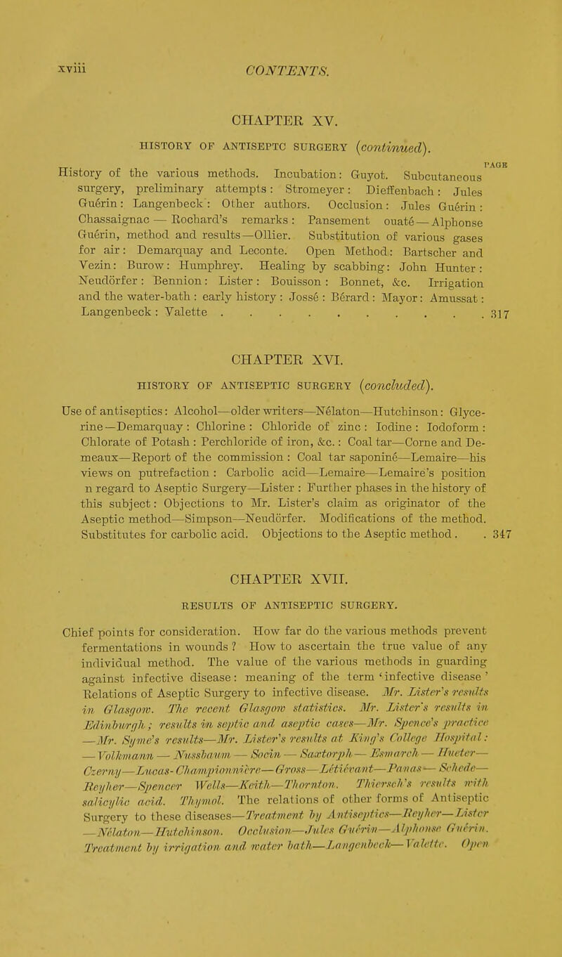 CHAPTER XV. HISTORY OF ANTISEPTC SURGERY {continued). PAOB History of the various methods. Incubation: Guyot. Subcutaneous surgery, preliminary attempts: Stromeyer: DiefFenbach: Jules Guerin: Langenbeck : Other authors. Occlusion: Jules Guerin: Chassaignac — Eochard's remarks: Pansement ouat6 — Alphonse Guerin, method and results—Oilier. Substitution of various gases for air: Demarquay and Leconte. Open Method: Bartscher and Vezin: Burow: Humphrey. Healing by scabbing: John Hunter : Neudorfer: Bennion: Lister: Bouisson : Bonnet, &c. Irrigation and the water-bath : early history : Josse : Berard : Mayor: Amussat: Langenbeck: Yalette 317 CHAPTER XVI. HISTORY OF ANTISEPTIC SURGERY {concluded). Use of antiseptics: Alcohol—older writers—N61aton—Hutchinson: Glyce- rine—Demarquay : Chlorine: Chloride of zinc: Iodine: Iodoform: Chlorate of Potash : Perchloride of iron, &c.: Coal tar—Corne and De- meaux—Keport of the commission : Coal tar saponine—Lemaire—his views on putrefaction : Carbolic acid—Lemaire—Lemaire's position n regard to Aseptic Surgery—Lister : Further phases in the history of this subject: Objections to Mr. Lister's claim as originator of the Aseptic method—Simpson—Neudorfer. Modifications of the method. Substitutes for carbolic acid. Objections to the Aseptic method . . 347 CHAPTER XVir. RESULTS OF ANTISEPTIC SURGERY. Chief points for consideration. How far do the various methods prevent fermentations in wounds 1 How to ascertain the true value of any individual method. The value of the various methods in guarding against infective disease: meaning of the term'infective disease' Eolations of Aseptic Surgery to infective disease. Mr. Lister's remits in Glasgow. The recent Glasgmv statistics. Mr. Lister's results in Edimbwrfih ; results in sejMc and asejJtia canes—Mr. Spcnce's praciice —Mr. Syme's results—3Ir. Lister's results at King's College Hospital: — Volhnann — Nusshanm — Socin — Saxtorj?^— Esmarch — Hueter— Czeriiy—Lncas-Cl)amij)ionniire—Gross—Lctifvant—Panas—Sehede— Bsyher—Spencer Wells—Keith—Thornton. Thier.ich's results with salicylic acid. Thymol. The relations of other forms of Antiseptic Surgery to these diseases—Treatment hy Aniiseptics—Beyher—Lister —miaton—Hutchinson. Occlu.iion—Jules GuMn—Alphonse Gufrin. Treatment by irrigation and mater bath—Langenbeck—Vak'tte. Open
