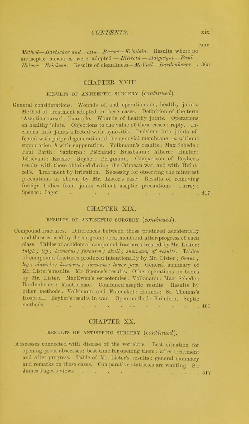 PAOK Method—Bartsclier and Yeziu—Bvrmc—Krbnlein. Eesults where no • antiseptic measures were adopted—Billroth —3Ialgaigne—Paul- Holmes—Erichsen. Results of cleanliness—il/b FaiZ—^awZew/tCTter . 365 CHAPTER XVIII. RESULTS OF ANTISEPTIC SURGERY (conffinuecl). General considerations. Wounds of, and operations on, healthy joints. ■ Method of treatment adopted in these cases. Definition of the term 'Aseptic course': Example. Wounds of healthy joints. Operations on healthy joints. Objections to the value of these cases : reply. In- cisions into joints affected with synovitis. Incisions into joints af- fected with pulpy degeneration of the synovial membrane—a without suppuration, h with suppuration. Volkmann's results : Max Schede : Paul Earth: Saxtorph: Piechaud : Nussbaum : Albert: Hueter : L6tievant: Kraske: Reyher: Bergmann. Comparison of Reyher's results with those obtained during the Crimean war, and with Heint- zel's. Treatment by irrigation. Necessity for observing the minutest precautions as shown by Mr. Lister's case. Results of removing foreign bodies from joints without aseptic precautions : Larrey: Spence : Paget 417 CHAPTER XIX. RESULTS OF ANTISEPTIC SURGERY {continued). Compound fractures. Differences between those produced accidentally and those caused by the surgeon : treatment and af ter-progi-ess of each class. Tables of accidental compound fractures treated by Mr. Lister: thigh ; leg ; hnmerus ; forearm ; shull; summary of results. Tables of compound fractures produced intentionally by Mr. Lister ; femur ; leg ; clavicle; hmnertts ; forea/rm; lower jaw. General summary of Mr. Lister's results. Mr Spence's results. Other operations on bones by Mr. Lister. MacEwen's osteotomies: Volkmann: Max Schede : Bardenheuer: MacCormac. Combined aseptic results. Results by other methods . Volkmann and Fraenckel: Holmes: St. Thomas's Hospital. Reyher's results in war. Open method: Kronlein. Septic methods , 4(51 CHAPTER XX. RESULTS OF ANTISEPTIC SURGERY {continued). Abscesses connected with disease of the vertebne. Best situation for opening psoas abscesses: best time for opening them: after-treatment and after-progress. Table of Mr. Lister's results : general summary and remarks on these cases. Comparative statistics are wanting. Sir James Pagct's views kjt