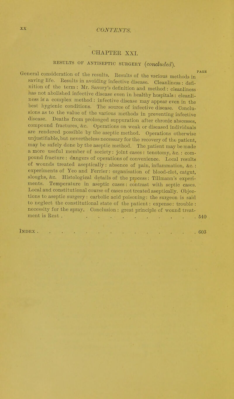 CHAPTER XXI. RESULTS OF ANTISEPTIC SURG EE Y {concluded). General consideration of the results. Kesults of the various methods in saving life. Results in avoiding infective disease. Cleanliness • defi- nition of the term : Mr. Savory's definition and method : cleanliness has not abolished infective disease even in healthy hospitals: cleanli- ness is a complex method : infective disease may appear even in the best hygienic conditions. The source of infective disease. Conclu- sions as to the value of the various methods in preventing infective disease. Deaths from prolonged suppuration after chronic abscesses, compound fractures, &c. Operations on weak or diseased individuals are rendered possible by the aseptic method. Operations otherwise unjustifiable, but nevertheless necessary for the recovery of the patient, may be safely done by the aseptic method. The patient may be made a more useful member of society: joint cases : tenotomy, &c.: com- pound fracture : dangers of operations of convenience. Local results of wounds treated aseptically: absence of pain, inflammation, &c. : experiments of Yeo and Ferrier: organisation of blood-clot, catgut, sloughs, &c. Histological details of the process : Tillmann's experi- ments. Temperature in aseptic cases : contrast with septic cases. Local and constitutional course of cases not treated aseptically. Objec- tions to aseptic surgery: carbolic acid poisoning: the surgeon is said to neglect the constitutional stale of the patient: expense: trouble : necessity for the spray. Conclusion: great principle of wound treat- ment is Eest . 540 Index 603