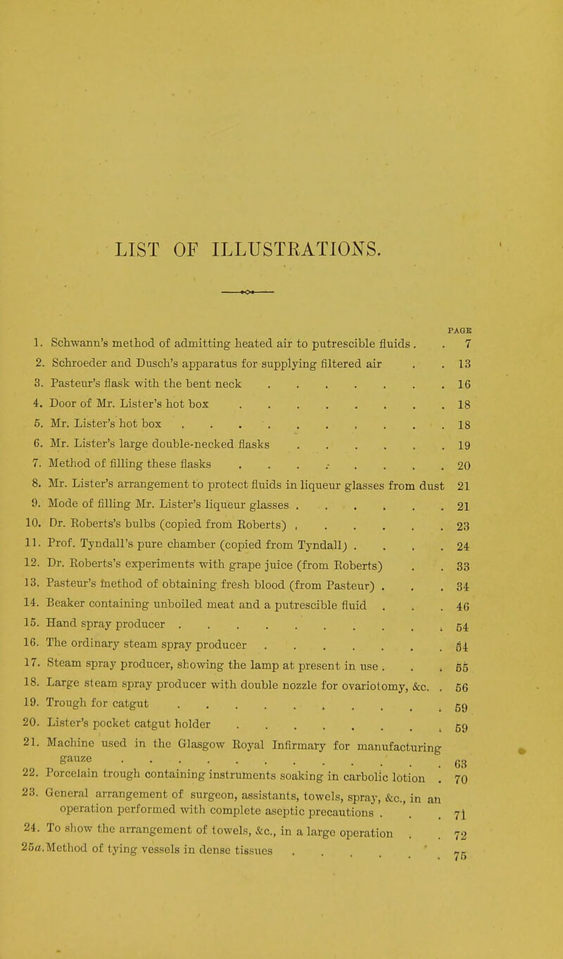 LIST OF ILLUSTRATIONS. PAGB 1. Schwann's method of admitting heated air to putrescible fluids. . 7 2. Schroeder and Dusch's apparatus for supplying filtered air . .13 3. Pasteur's flask with the bent neck ....... 16 4. Door of Mr. Lister's hot box 18 5. Mr. Lister's hot box . . 18 6. Mr. Lister's large double-necked flasks 19 7. Method of filling these flasks 20 8. Mr. Lister's arrangement to protect fluids in liqueur glasses from dust 21 9. Mode of filling Mr. Lister's liqueur glasses . . . . . .21 10. Dr. Eoberts's bulbs (copied from Eoberts) 23 11. Prof. Tyndall's pure chamber (copied from Tyndall; . . . .24 12. Dr. Eoberts's experiments with grape juice (from Eoberts) . . 83 13. Pasteur's fnethod of obtaining fresh blood (from Pasteur) . . . 34 14. Beaker containing unboiled meat and a putrescible fluid . , .46 15. Hand spray producer » 64 16. The ordinary steam spray producer 54 17. Steam spray producer, showing the lamp at present in use . . . 55 18. Large steam spray producer with double nozzle for ovariotomy, &c. . 56 19. Trough for catgut 59 20. Lister's pocket catgut holder 59 21. Machine used in the Glasgow Eoyal Infirmary for manufacturing gauze 22. Porcelain trough containing instruments soaking in carbolic lotion . 70 23. General arrangement of surgeon, assistants, towels, spray, &c., in an operation performed with complete aseptic precautions . '. . 7^ 24. To show the arrangement of towels, &c., in a largo operation . . 72 26a.Method of tying vessels in dense tissues .... 7k