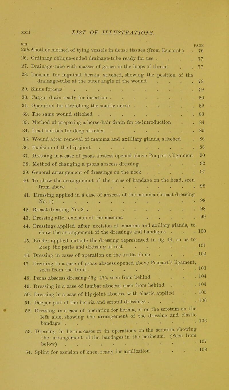 'O. PAGE 25/».Anotlier method of tying vessels in dense tissues (from Esmaroh) . 76 26. Ordinary oblique-ended drainage-tube ready for use . . . .77 27. Drainage-lube with masses of gauze in the loops of thread . . 77 28. Incision for inguinal hernia, stitched, showing the position of the drainage-tube at the outer angle of the wound . . . .78 29. Sinus forceps '< 9 30. Catgut drain ready for insertion 80 31. Operation for stretching the sciatic nerve 82 32. The same wound stitched 83 33. Method of preparing a horse-hair drain for re-introduction . . 84 34. Lead buttons for deep stitches 85 35. Wound after removal of mamma and axilliary glands, stitched . 86 36. Excision of the hip-joint ......... 88 37. Dressing in a case of psoas abscess opened above Poupart's ligament 90 38. Method of changing a psoas abscess dressing 92 39. General arrangement of dressings on the neck 97 40. To show the arrangement of the turns of bandage on the head, seen from above ........... 98 41. Dressing applied in a case of abscess of the mamma (breast dressing No. 1) 98 42. Breast dressing No. 2 98 43. Dressing after excision of the mamma 99 44. Dressings applied after excision of mamma and axillary glands, to show the arrangement of the dressings and bandages . . . 100 45. Binder applied outside the dressing represented in fig. 44, so as to keep the parts and dressing at rest 101 46. Dressing in cases of operation on the axilla alone .... 102 47. Dressing in a case of psoas abscess opened above Poupart's ligament, seen from the front 103 48. Psoas abscess dressing (fig. 47), seen from behind . . . -104 49. Dressing in a case of lumbar abscess, seen from behind . . .101 50. Dressing in a case of hip-joint abscess, with elastic applied . . 105 51. Deeper part of the hernia and scrotal dressings 106 52. Dressing in a case of operation for hernia, or on the scrotum on the left side, showing the arrangement of the dressing and elastic bandage 53. Dressing in hernia cases or in operations on the scrotum, showing the arrangement of the bandages in the perineum. (Seen from below) 54. Splint for excision of knee, ready for application . . • -108