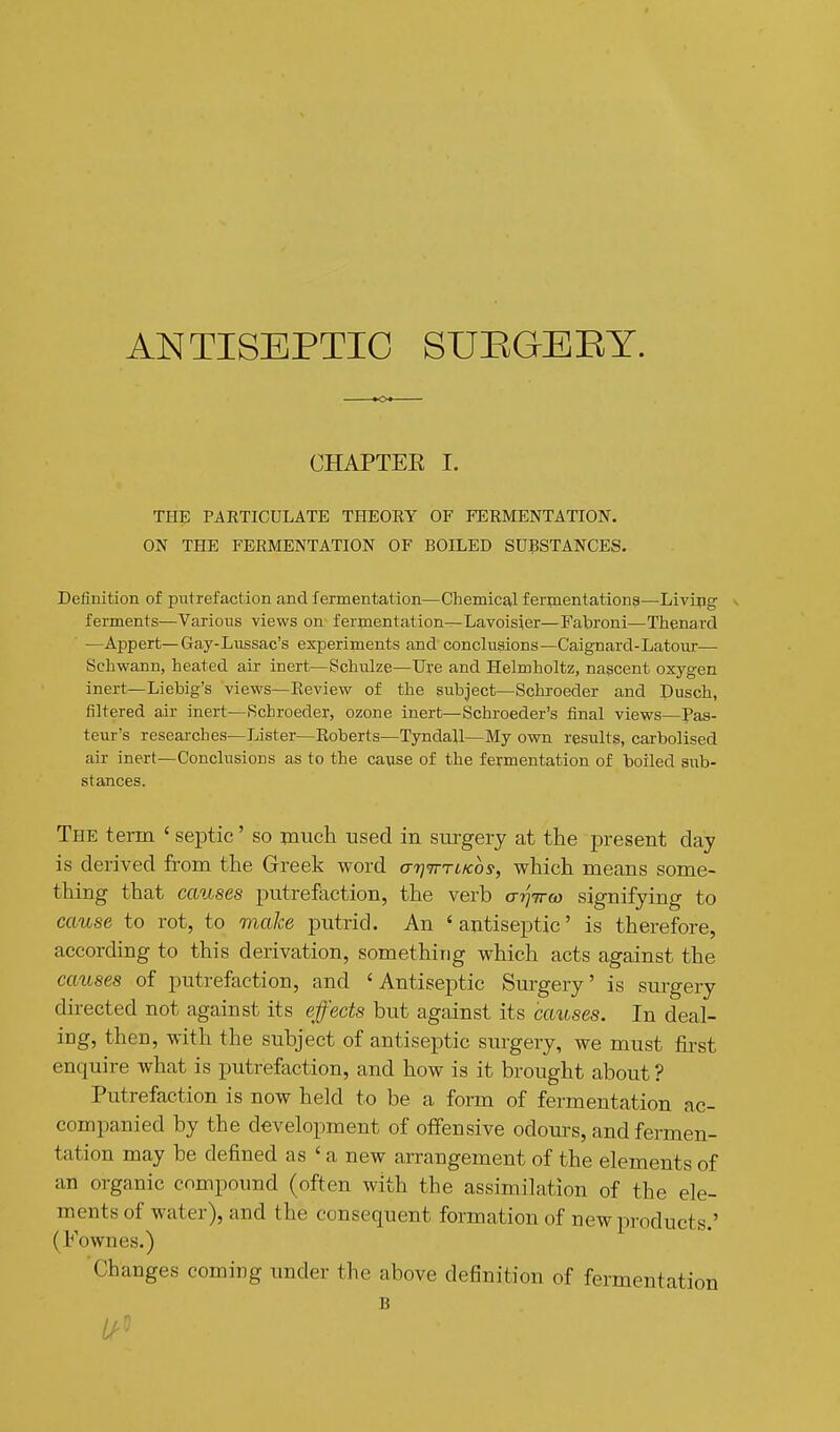 ANTISEPTIC SUEGEEY. CHAPTEE I. THE PARTICULATE THEORY OF FERMENTATION. ON THE FERMENTATION OF BOILED SUBSTANCES. Definition of putrefaction and fermentation—Chemical fermentations—Living - ferments—Various views on fermentation—Lavoisier—Fabroni—Thenaxd —Appert—Gay-Lussac's experiments and conclusions—Caignard-Latour— Schwann, heated air inert—Schulze—Ure and Helmholtz, nascent oxygen inert—Liebig's views—Review of the subject—Schroeder and Dusch, filtered air inert—Schroeder, ozone inert—Schroeder's final views—Pas- teur's researches—Lister—Roberts—Tyndall—My own results, carbolised air inert—Conclusions as to the cawse of the fermentation of boiled sub- stances. The term ' septic' so much used in surgery at the present clay is derived from the Greek word aTj^roKos, which means some- thing that causes putrefaction, the verb atjiro) signifying to cause to rot, to make putrid. An 'antiseptic' is therefore, according to this derivation, something which acts against the causes of putrefaction, and ' Antiseptic Surgery' is surgery directed not against its effects but against its causes. In deal- ing, then, with the subject of antiseptic surgery, we must first enquire what is putrefaction, and how is it brought about ? Putrefaction is now held to be a form of fermentation ac- companied by the development of offensive odom's, and fermen- tation may be defined as ' a new arrangement of the elements of an organic compound (often with the assimilation of the ele- ments of water), and the consequent formation of new products.' (Fownes.) Changes coming under the above definition of fermentation B