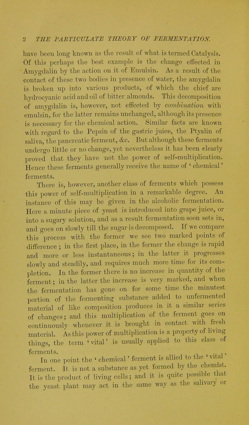 have been long known as the result of what is termed Catalysis. Of this perhaps the best example is the change effected in Amygdaliu by the action on it of Emulsin. As a result of the contact of these two bodies in presence of water, the amygdalin is broken up into various products, of which the chief are hydrocyanic acid and oil of bitter almonds. This decomposition of amygdalin is, however, not effected by combination with emulsin, for the latter remains unchanged, although its presence is necessary for the chemical action. Similar facts are known with regard to the Pepsin of the gastric juice, the Ptyalin of saliva, the pancreatic ferment, &c. But although these ferments undergo little or no change, yet nevertheless it has been clearly proved that they have not the power of self-multiplication. Hence these ferments generally receive the name of ' chemical' ferments. There is, however, another class of ferments which possess this power of self-multiplication in a remarkable degree. An instance of this may be given in the alcoholic fermentation. Here a minute piece of yeast is introduced into grape juice, or into a sugary solution, and as a result fermentation soon sets in, and goes on slowly till the sugar is decomposed. If we compare this process with the former we see two marked points of difference ; in the first place, in the former the change is rapid and more or less instantaneous; in the latter it progresses slowly and steadily, and requires much more time for its com- pletion. In the former there is no increase in quantity of the ferment; in the latter the increase is very marked, and when the fermentation has gone on for some time the mimitest portion of the fermenting substance added to unfermented material of like composition produces in it a similar series of changes; and this multiplication of the ferment goes on continuously whenever it is brought in contact with fresh material. As this power of multiplication is a property of hvmg things, the term 'vital' is usually applied to this class of fG rm G n t s. In one point the ' chemical' ferment is allied to the 'vital' ferment. It is not a substance as yet formed by the chemist. It is the product of living cells; and it is quite possible that the yeast plant may act in the same way as the salivary or
