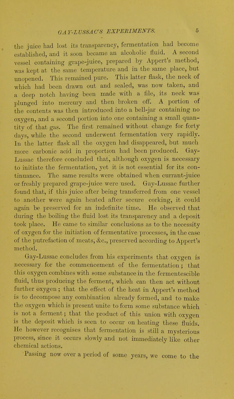 GA Y-L VSSA C'S EXPERIMENTS. the juice had lost its transparency, fermentation had become established, and it soon became an alcoholic fluid. A second vessel containing grape-juice, prepared by Appert's method, was kept at the same temperature and in the same place, but unopened. This remained pure. This latter flask, the neck of which had been drawn out and sealed, was now taken, and a deep notch having been made with a file, its neck was plunged into mercury and then broken off. A portion of the contents was then introduced into a bell-jar containing no oxygen, and a second portion into one containing a small quan- tity of that gas. The first remained without change for forty days, while the second underwent fermentation very rapidly. In the latter flask all the oxygen had disappeared, but much more carbonic acid in proportion had been produced. Gay- Lussac therefore concluded that, although oxygen is necessary to initiate the fermentation, yet it is not essential for its con- tinuance. The same results were obtained when currant-jnice or freshly prepared grape-juice were used. Gray-Lussac further found that, if this juice after being transferred from one vessel to another were again heated after secure corking, it could again be preserved for an indefinite time. He observed that during the boiling the fluid lost its transparency and a deposit took place. He came to similar conclusions as to the necessity of oxygen for the initiation of fermentative processes, in the case of the putrefaction of meats, &c., preserved according to Appert's method. G-ay-Lussac concludes from his experiments that oxygen is necessary for the commencement of the fermentation; that this oxygen combines with some substance in the fermentescible fluid, thus producing the ferment, which can then act without further oxygen; that the effect of the heat in Appert's method is to decompose any combination already formed, and to make the oxygen which is present unite to form some substance which is not a ferment; that the product of this imion with oxygen is the deposit which is seen to occur on heating these fluids. He however recognises that fermentation is still a mysterious process, since it occurs slowly and not immediately like other chemical actions. Passing now over a period of some years, we come to the