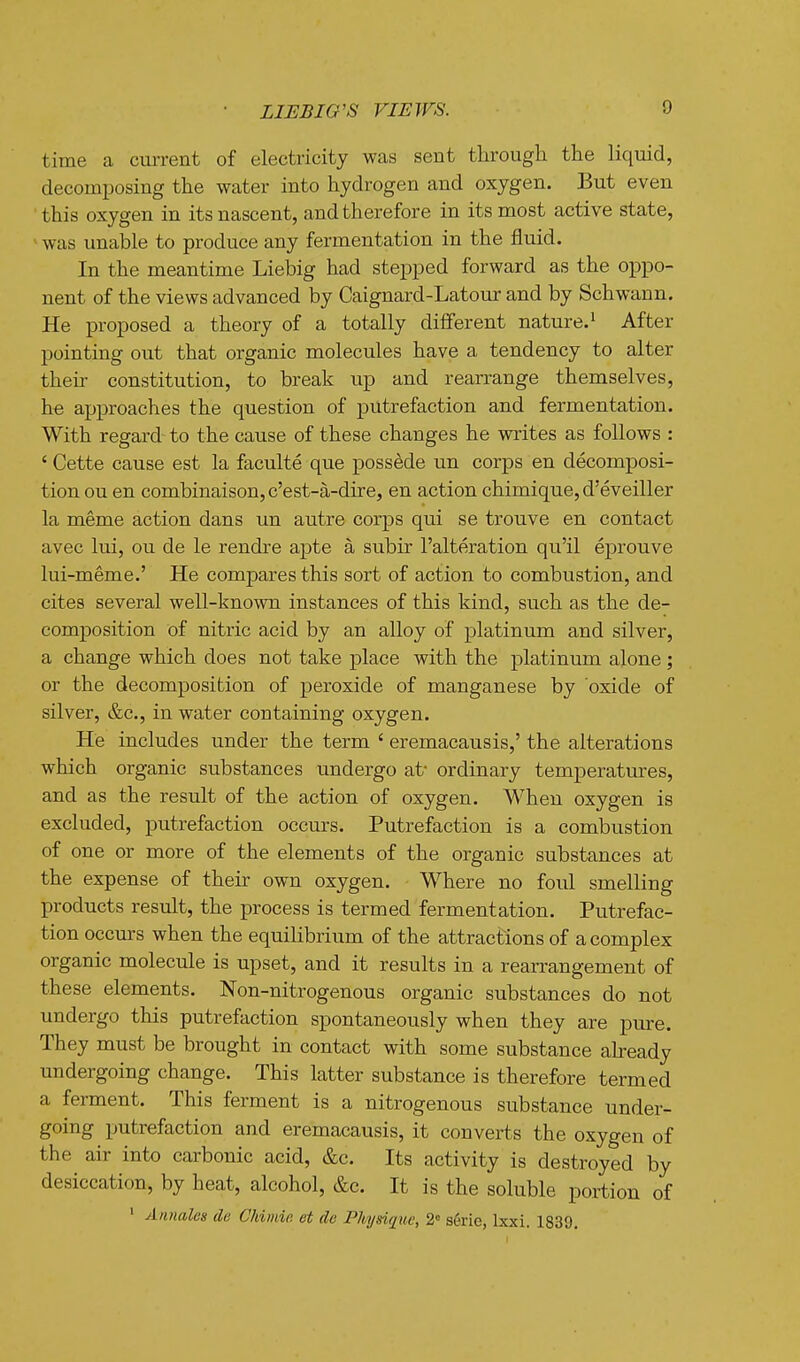 time a cm-rent of electricity was sent through the liquid, decomposing the water into hydrogen and oxygen. But even this oxygen in its nascent, and therefore in its most active state, > was unable to produce any fermentation in the fluid. In the meantime Liebig had stepped forward as the oppo- nent of the views advanced by Caignard-Latour and by Schwann. He proposed a theory of a totally different nature.^ After pointing out that organic molecules have a tendency to alter their constitution, to break up and rearrange themselves, he approaches the question of putrefaction and fermentation. With regard to the cause of these changes he writes as follows : ' Cette cause est la faculte que possede un corps en decomposi- tion on en combinaison,c'est-a-dire, en action chimique, d'eveiller la meme action dans un autre corps qui se trouve en contact avec lui, ou de le rendre apte a subir I'alteration qu'il eprouve lui-meme.' He compares this sort of action to combustion, and cites several well-known instances of this kind, such as the de- composition of nitric acid by an alloy of platinum and silver, a change which does not take place with the platinum alone ; or the decomposition of peroxide of manganese by oxide of silver, &c., in water containing oxygen. He includes under the term ' eremacausis,' the alterations which organic substances undergo at* ordinary temperatures, and as the result of the action of oxygen. When oxygen is excluded, putrefaction occurs. Putrefaction is a combustion of one or more of the elements of the organic substances at the expense of their own oxygen. Where no foul smelling products result, the process is termed fermentation. Putrefac- tion occurs when the equilibrium of the attractions of a complex organic molecule is upset, and it results in a rean-angement of these elements. Non-nitrogenous organic substances do not undergo tliis putrefaction spontaneously when they are pure. They must be brought in contact with some substance aheady undergoing change. This latter substance is therefore termed a ferment. This ferment is a nitrogenous substance under- going putrefaction and eremacausis, it converts the oxygen of the air into carbonic acid, &c. Its activity is destroyed by desiccation, by heat, alcohol, &c. It is the soluble portion of ' Annalcs de Chimie et de Physi(iuc, 2» s6rie, Ixxi. 1839,