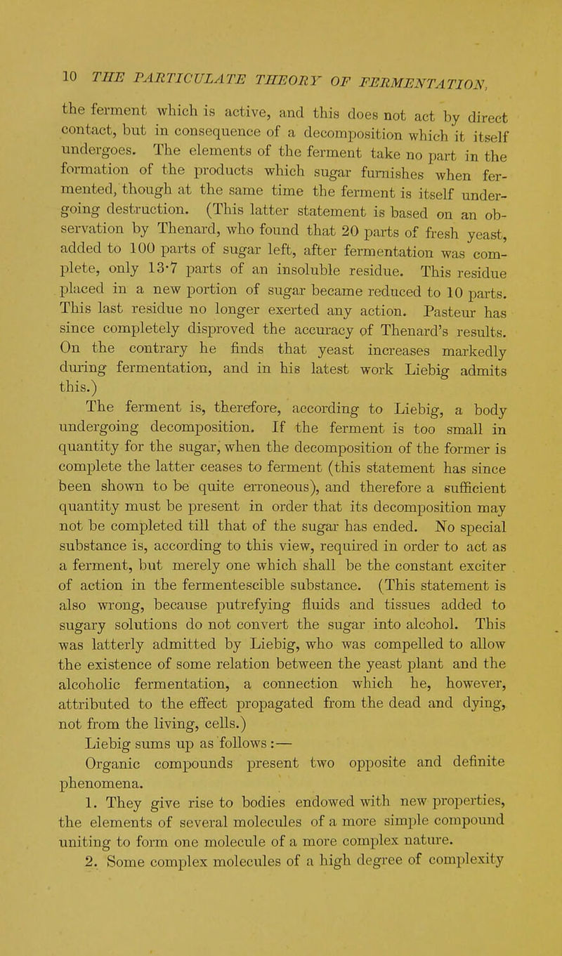 the ferment which is active, and this does not act by direct contact, but in consequence of a decomposition which it itself undergoes. The elements of the ferment take no part in the formation of the products which sugar furnishes when fer- mented, though at the same time the ferment is itself under- going destruction. (This latter statement is based on an ob- servation by Thenard, who found that 20 parts of fresh yeast, added to 100 parts of sugar left, after fermentation was com- plete, only 13-7 parts of an insoluble residue. This residue placed in a new portion of sugar became reduced to 10 parts. This last residue no longer exerted any action. Pasteur has since completely disproved the accmacy of Thenard's results. On the contrary he finds that yeast increases markedly during fermentation, and in his latest work Liebig admits this.) The ferment is, therefore, according to Liebig, a body undergoing decomposition. If the ferment is too small in quantity for the sugar, when the decomposition of the former is complete the latter ceases to ferment (this statement has since been shown to be quite erroneous), and therefore a sufficient quantity must be present in order that its decomposition may not be completed till that of the sugar has ended. No special substance is, according to this view, required in order to act as a ferment, but merely one which shall be the constant exciter of action in the fermentescible substance. (This statement is also wrong, because putrefying fluids and tissues added to sugary solutions do not convert the sugar into alcohol. This was latterly admitted by Liebig, who was compelled to allow the existence of some relation between the yeast plant and the alcoholic fermentation, a connection which he, however, attributed to the effect propagated from the dead and dying, not from the living, cells.) Liebig sums up as follows :— Organic compounds present two opposite and definite phenomena. 1. They give rise to bodies endowed with new properties, the elements of several molecules of a more simple compound uniting to form one molecule of a more complex nature. 2. Some complex molecules of a high degree of complexity